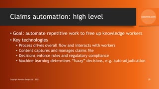 Claims automation: high level
• Goal: automate repetitive work to free up knowledge workers
• Key technologies
• Process drives overall flow and interacts with workers
• Content captures and manages claims file
• Decisions enforce rules and regulatory compliance
• Machine learning determines “fuzzy” decisions, e.g. auto-adjudication
Copyright Kemsley Design Ltd., 2022 28
 