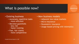 What is possible now?
• Existing business
• Automate repetitive tasks
– more efficient
• Decision guardrails
– less risk
- faster training
• Fast, fair claims
– more competitive
• New business models
• Adjacent low-value markets
• Micro-insurance
• Parametric insurance
• Usage-based pricing with telematics
Copyright Kemsley Design Ltd., 2022 30
 
