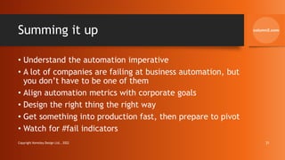 Summing it up
• Understand the automation imperative
• A lot of companies are failing at business automation, but
you don’t have to be one of them
• Align automation metrics with corporate goals
• Design the right thing the right way
• Get something into production fast, then prepare to pivot
• Watch for #fail indicators
Copyright Kemsley Design Ltd., 2022 31
 