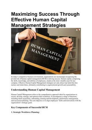 Maximizing Success Through
Effective Human Capital
Management Strategies
In today’s competitive business environment, organizations are increasingly recognizing the
pivotal role of human capital management (HCM) in driving success. Human capital, comprising
the skills, knowledge, and abilities of employees, stands as the most valuable asset for any
company. Effective Human Capital Management strategies not only attract top talent but also
nurture and retain them, ultimately contributing to organizational growth and sustainability.
Understanding Human Capital Management
Human Capital Management refers to the comprehensive approach taken by organizations to
recruit, develop, manage, and optimize their workforce. It encompasses a range of functions,
including talent acquisition, onboarding, training and development, performance management,
and succession planning. The core objective is to align employees’ skills and motivations with the
organization’s strategic goals.
Key Components of Successful HCM
1. Strategic Workforce Planning:
 