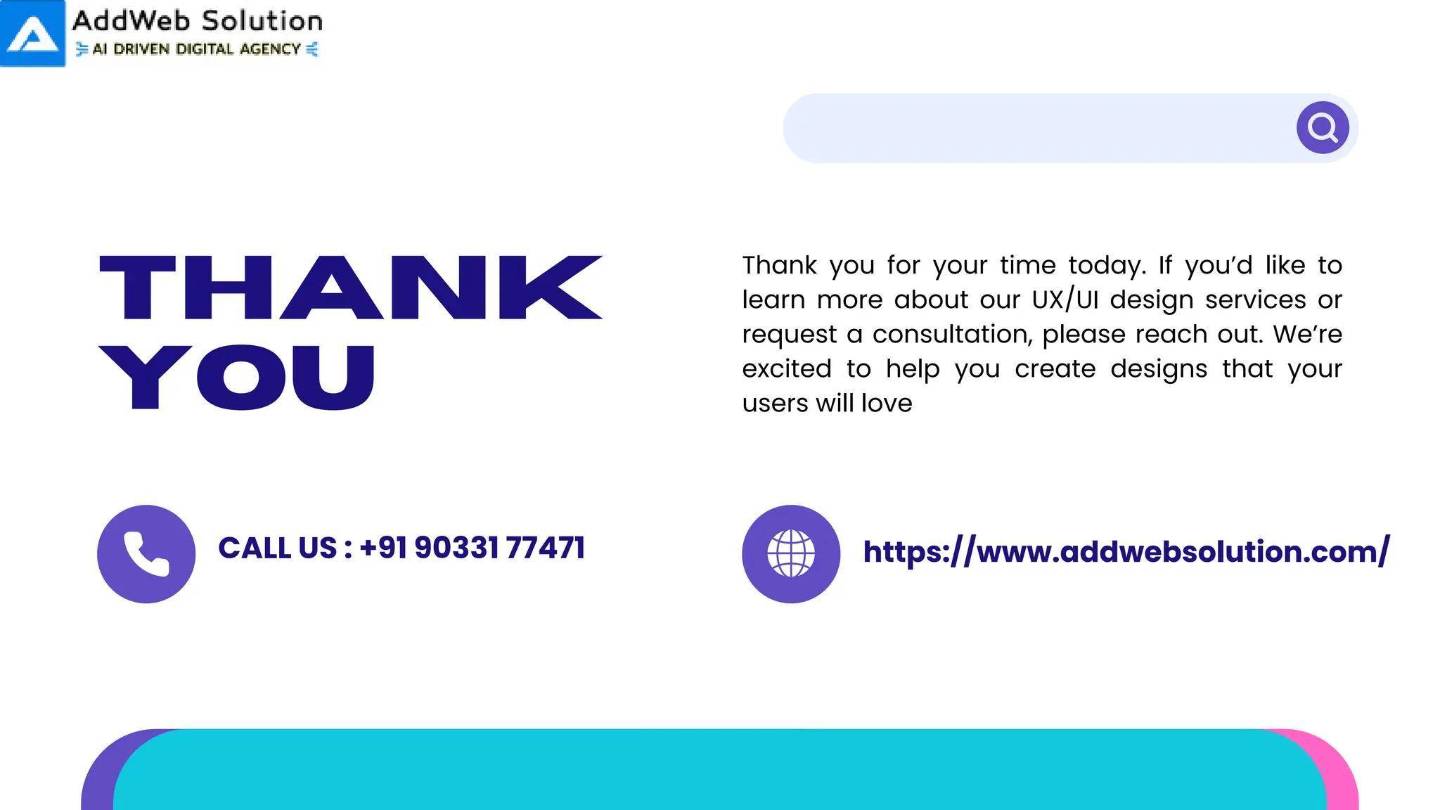 thank
you
Thank you for your time today. If you’d like to
learn more about our UX/UI design services or
request a consultation, please reach out. We’re
excited to help you create designs that your
users will love
CALL US : +91 90331 77471 https://www.addwebsolution.com/
 
