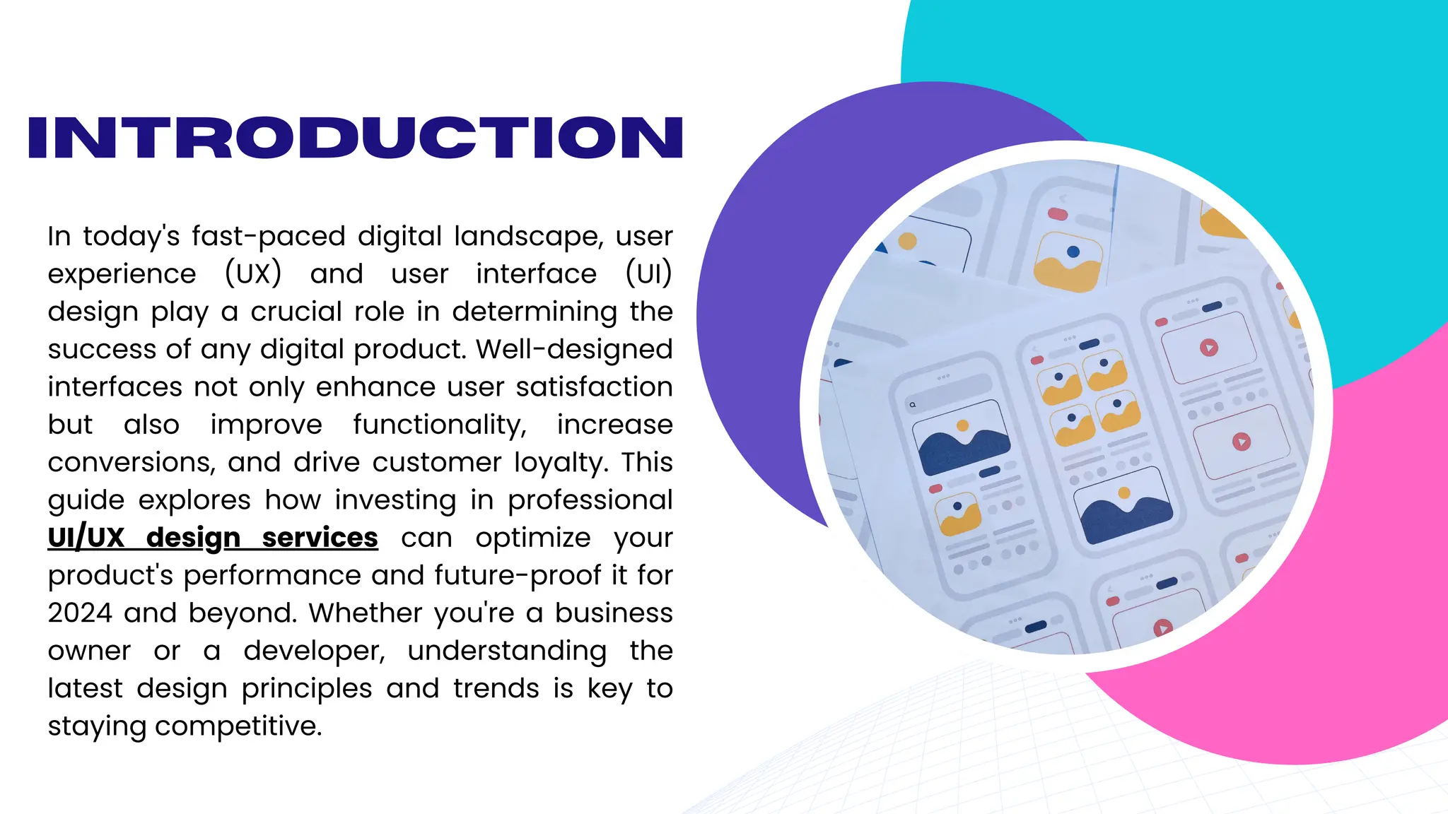 Introduction
In today's fast-paced digital landscape, user
experience (UX) and user interface (UI)
design play a crucial role in determining the
success of any digital product. Well-designed
interfaces not only enhance user satisfaction
but also improve functionality, increase
conversions, and drive customer loyalty. This
guide explores how investing in professional
UI/UX design services can optimize your
product's performance and future-proof it for
2024 and beyond. Whether you're a business
owner or a developer, understanding the
latest design principles and trends is key to
staying competitive.
 