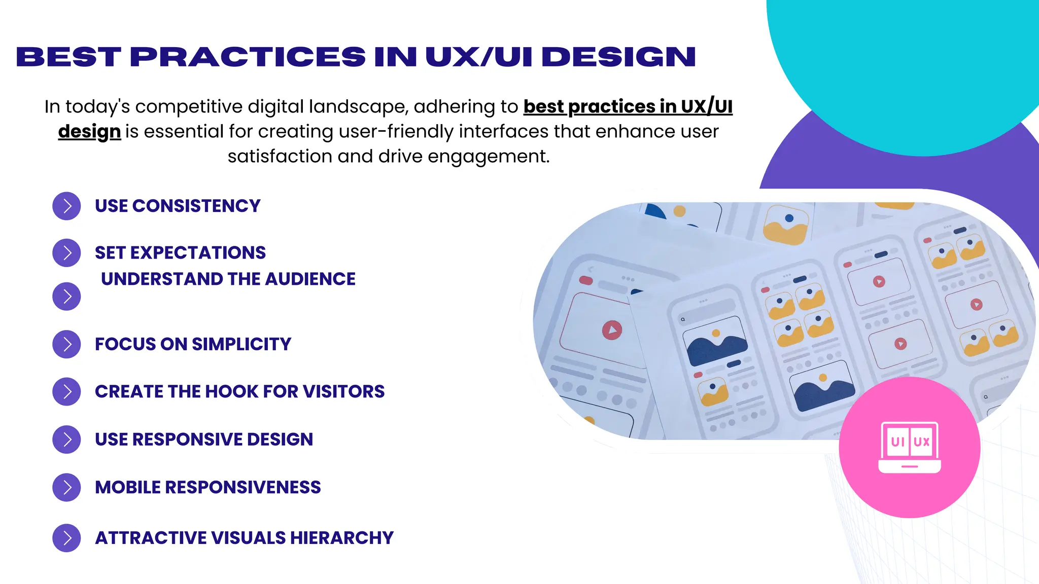 Best Practices in UX/UI Design
UNDERSTAND THE AUDIENCE
USE CONSISTENCY
USE RESPONSIVE DESIGN
MOBILE RESPONSIVENESS
ATTRACTIVE VISUALS HIERARCHY
CREATE THE HOOK FOR VISITORS
FOCUS ON SIMPLICITY
SET EXPECTATIONS
In today's competitive digital landscape, adhering to best practices in UX/UI
design is essential for creating user-friendly interfaces that enhance user
satisfaction and drive engagement.
 