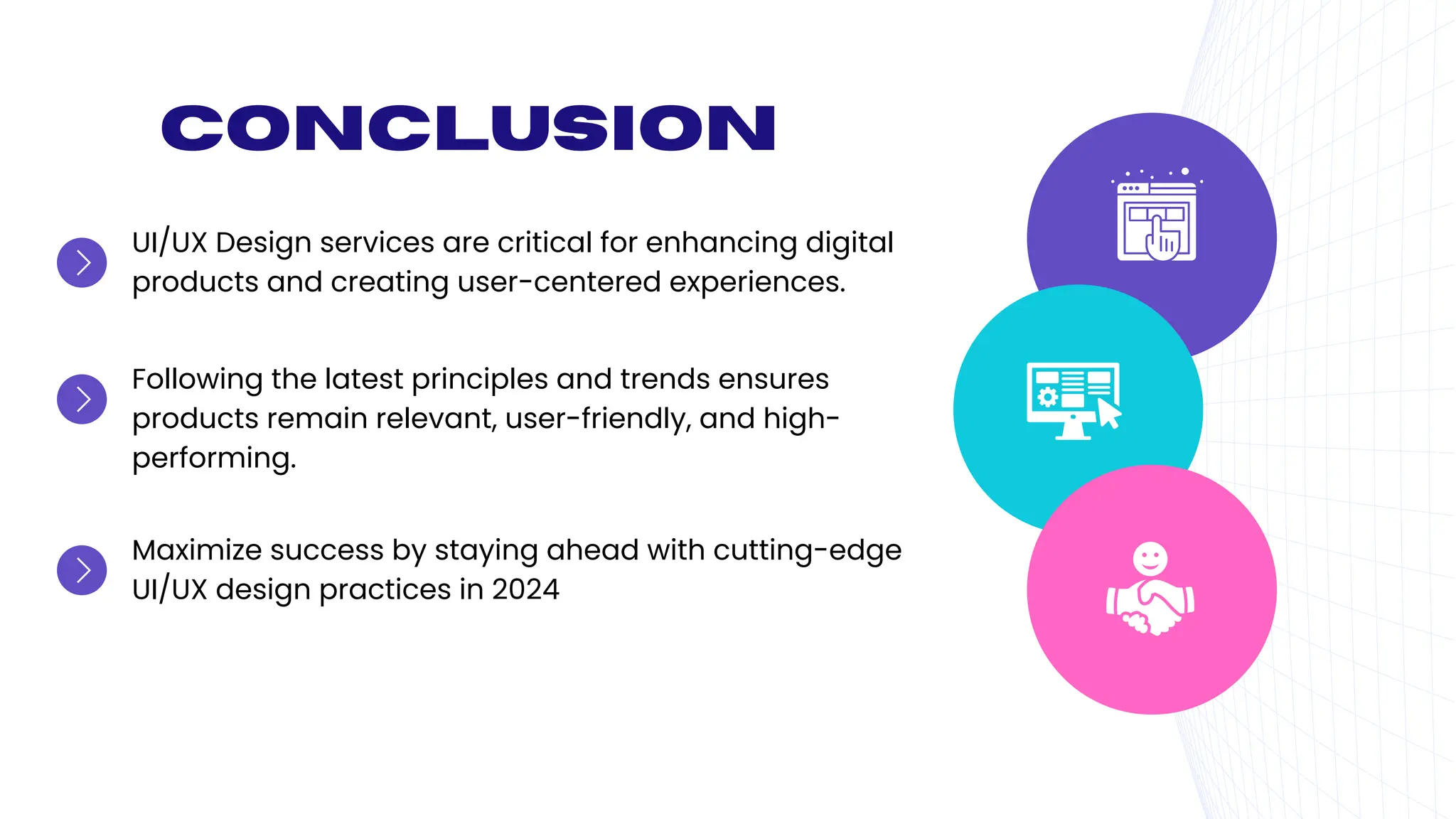 Conclusion
UI/UX Design services are critical for enhancing digital
products and creating user-centered experiences.
Following the latest principles and trends ensures
products remain relevant, user-friendly, and high-
performing.
Maximize success by staying ahead with cutting-edge
UI/UX design practices in 2024
 