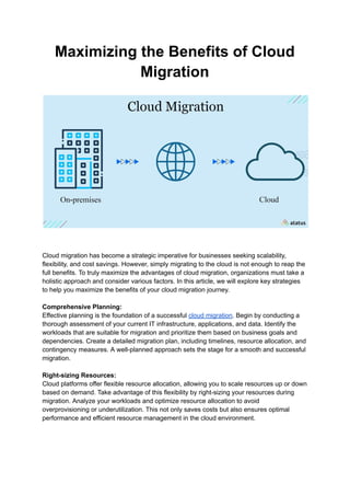 Maximizing the Benefits of Cloud
Migration
Cloud migration has become a strategic imperative for businesses seeking scalability,
flexibility, and cost savings. However, simply migrating to the cloud is not enough to reap the
full benefits. To truly maximize the advantages of cloud migration, organizations must take a
holistic approach and consider various factors. In this article, we will explore key strategies
to help you maximize the benefits of your cloud migration journey.
Comprehensive Planning:
Effective planning is the foundation of a successful cloud migration. Begin by conducting a
thorough assessment of your current IT infrastructure, applications, and data. Identify the
workloads that are suitable for migration and prioritize them based on business goals and
dependencies. Create a detailed migration plan, including timelines, resource allocation, and
contingency measures. A well-planned approach sets the stage for a smooth and successful
migration.
Right-sizing Resources:
Cloud platforms offer flexible resource allocation, allowing you to scale resources up or down
based on demand. Take advantage of this flexibility by right-sizing your resources during
migration. Analyze your workloads and optimize resource allocation to avoid
overprovisioning or underutilization. This not only saves costs but also ensures optimal
performance and efficient resource management in the cloud environment.
 