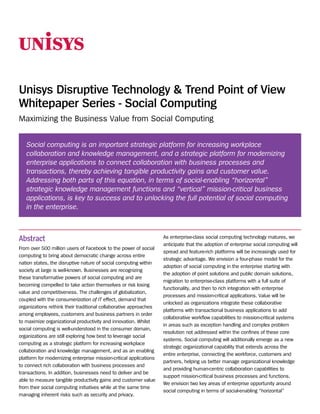 Unisys Disruptive Technology & Trend Point of View
Whitepaper Series - Social Computing
Maximizing the Business Value from Social Computing


   Social computing is an important strategic platform for increasing workplace
   collaboration and knowledge management, and a strategic platform for modernizing
   enterprise applications to connect collaboration with business processes and
   transactions, thereby achieving tangible productivity gains and customer value.
   Addressing both parts of this equation, in terms of social-enabling “horizontal”
   strategic knowledge management functions and “vertical” mission-critical business
   applications, is key to success and to unlocking the full potential of social computing
   in the enterprise.



Abstract                                                            As enterprise-class social computing technology matures, we
                                                                    anticipate that the adoption of enterprise social computing will
From over 500 million users of Facebook to the power of social
                                                                    spread and feature-rich platforms will be increasingly used for
computing to bring about democratic change across entire
                                                                    strategic advantage. We envision a four-phase model for the
nation states, the disruptive nature of social computing within
                                                                    adoption of social computing in the enterprise starting with
society at large is well-known. Businesses are recognizing
                                                                    the adoption of point solutions and public domain solutions,
these transformative powers of social computing and are
                                                                    migration to enterprise-class platforms with a full suite of
becoming compelled to take action themselves or risk losing
                                                                    functionality, and then to rich integration with enterprise
value and competitiveness. The challenges of globalization,
                                                                    processes and mission-critical applications. Value will be
coupled with the consumerization of IT effect, demand that
                                                                    unlocked as organizations integrate these collaborative
organizations rethink their traditional collaborative approaches
                                                                    platforms with transactional business applications to add
among employees, customers and business partners in order
                                                                    collaborative workflow capabilities to mission-critical systems
to maximize organizational productivity and innovation. Whilst
                                                                    in areas such as exception handling and complex problem
social computing is well-understood in the consumer domain,
                                                                    resolution not addressed within the confines of these core
organizations are still exploring how best to leverage social
                                                                    systems. Social computing will additionally emerge as a new
computing as a strategic platform for increasing workplace
                                                                    strategic organizational capability that extends across the
collaboration and knowledge management, and as an enabling
                                                                    entire enterprise, connecting the workforce, customers and
platform for modernizing enterprise mission-critical applications
                                                                    partners, helping us better manage organizational knowledge
to connect rich collaboration with business processes and
                                                                    and providing human-centric collaboration capabilities to
transactions. In addition, businesses need to deliver and be
                                                                    support mission-critical business processes and functions.
able to measure tangible productivity gains and customer value
                                                                    We envision two key areas of enterprise opportunity around
from their social computing initiatives while at the same time
                                                                    social computing in terms of social-enabling “horizontal”
managing inherent risks such as security and privacy.
 