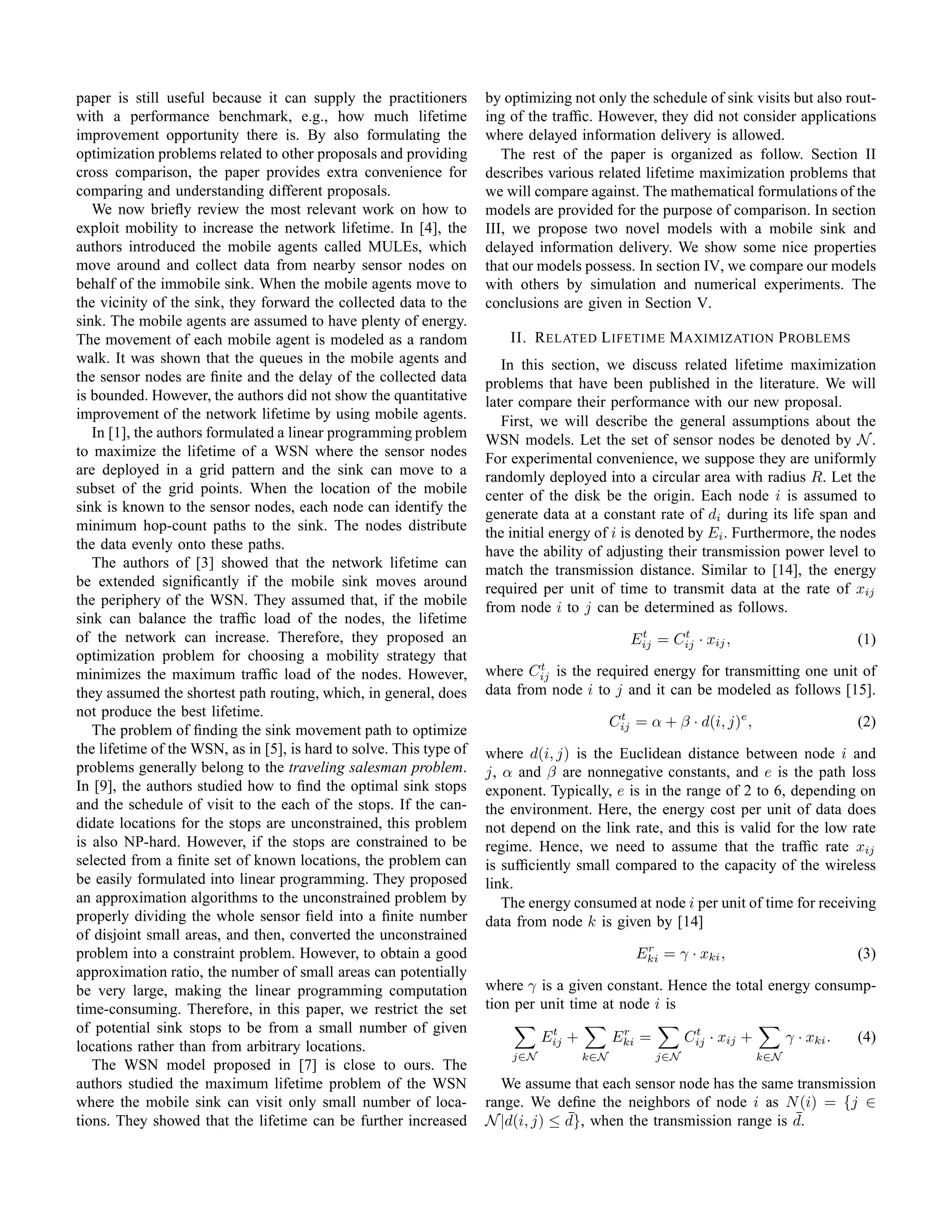 paper is still useful because it can supply the practitioners        by optimizing not only the schedule of sink visits but also rout-
with a performance benchmark, e.g., how much lifetime                ing of the trafﬁc. However, they did not consider applications
improvement opportunity there is. By also formulating the            where delayed information delivery is allowed.
optimization problems related to other proposals and providing          The rest of the paper is organized as follow. Section II
cross comparison, the paper provides extra convenience for           describes various related lifetime maximization problems that
comparing and understanding different proposals.                     we will compare against. The mathematical formulations of the
   We now brieﬂy review the most relevant work on how to             models are provided for the purpose of comparison. In section
exploit mobility to increase the network lifetime. In [4], the       III, we propose two novel models with a mobile sink and
authors introduced the mobile agents called MULEs, which             delayed information delivery. We show some nice properties
move around and collect data from nearby sensor nodes on             that our models possess. In section IV, we compare our models
behalf of the immobile sink. When the mobile agents move to          with others by simulation and numerical experiments. The
the vicinity of the sink, they forward the collected data to the     conclusions are given in Section V.
sink. The mobile agents are assumed to have plenty of energy.
The movement of each mobile agent is modeled as a random                 II. R ELATED L IFETIME M AXIMIZATION P ROBLEMS
walk. It was shown that the queues in the mobile agents and             In this section, we discuss related lifetime maximization
the sensor nodes are ﬁnite and the delay of the collected data       problems that have been published in the literature. We will
is bounded. However, the authors did not show the quantitative       later compare their performance with our new proposal.
improvement of the network lifetime by using mobile agents.             First, we will describe the general assumptions about the
   In [1], the authors formulated a linear programming problem       WSN models. Let the set of sensor nodes be denoted by N .
to maximize the lifetime of a WSN where the sensor nodes             For experimental convenience, we suppose they are uniformly
are deployed in a grid pattern and the sink can move to a            randomly deployed into a circular area with radius R. Let the
subset of the grid points. When the location of the mobile           center of the disk be the origin. Each node i is assumed to
sink is known to the sensor nodes, each node can identify the        generate data at a constant rate of di during its life span and
minimum hop-count paths to the sink. The nodes distribute            the initial energy of i is denoted by Ei . Furthermore, the nodes
the data evenly onto these paths.                                    have the ability of adjusting their transmission power level to
   The authors of [3] showed that the network lifetime can           match the transmission distance. Similar to [14], the energy
be extended signiﬁcantly if the mobile sink moves around             required per unit of time to transmit data at the rate of xij
the periphery of the WSN. They assumed that, if the mobile           from node i to j can be determined as follows.
sink can balance the trafﬁc load of the nodes, the lifetime
of the network can increase. Therefore, they proposed an                                         t     t
                                                                                                Eij = Cij · xij ,                          (1)
optimization problem for choosing a mobility strategy that
                                                                             t
minimizes the maximum trafﬁc load of the nodes. However,             where Cij is the required energy for transmitting one unit of
they assumed the shortest path routing, which, in general, does      data from node i to j and it can be modeled as follows [15].
not produce the best lifetime.
                                                                                             Cij = α + β · d(i, j)e ,
                                                                                              t
                                                                                                                                           (2)
   The problem of ﬁnding the sink movement path to optimize
the lifetime of the WSN, as in [5], is hard to solve. This type of   where d(i, j) is the Euclidean distance between node i and
problems generally belong to the traveling salesman problem.         j, α and β are nonnegative constants, and e is the path loss
In [9], the authors studied how to ﬁnd the optimal sink stops        exponent. Typically, e is in the range of 2 to 6, depending on
and the schedule of visit to the each of the stops. If the can-      the environment. Here, the energy cost per unit of data does
didate locations for the stops are unconstrained, this problem       not depend on the link rate, and this is valid for the low rate
is also NP-hard. However, if the stops are constrained to be         regime. Hence, we need to assume that the trafﬁc rate xij
selected from a ﬁnite set of known locations, the problem can        is sufﬁciently small compared to the capacity of the wireless
be easily formulated into linear programming. They proposed          link.
an approximation algorithms to the unconstrained problem by             The energy consumed at node i per unit of time for receiving
properly dividing the whole sensor ﬁeld into a ﬁnite number          data from node k is given by [14]
of disjoint small areas, and then, converted the unconstrained
                                                                                                  r
problem into a constraint problem. However, to obtain a good                                     Eki = γ · xki ,                           (3)
approximation ratio, the number of small areas can potentially
be very large, making the linear programming computation             where γ is a given constant. Hence the total energy consump-
time-consuming. Therefore, in this paper, we restrict the set        tion per unit time at node i is
of potential sink stops to be from a small number of given                      t             r             t
                                                                               Eij +         Eki =         Cij · xij +         γ · xki .   (4)
locations rather than from arbitrary locations.
                                                                         j∈N           k∈N           j∈N                 k∈N
   The WSN model proposed in [7] is close to ours. The
authors studied the maximum lifetime problem of the WSN                We assume that each sensor node has the same transmission
where the mobile sink can visit only small number of loca-           range. We deﬁne the neighbors of node i as N (i) = {j ∈
tions. They showed that the lifetime can be further increased                     ¯                                  ¯
                                                                     N |d(i, j) ≤ d}, when the transmission range is d.
 