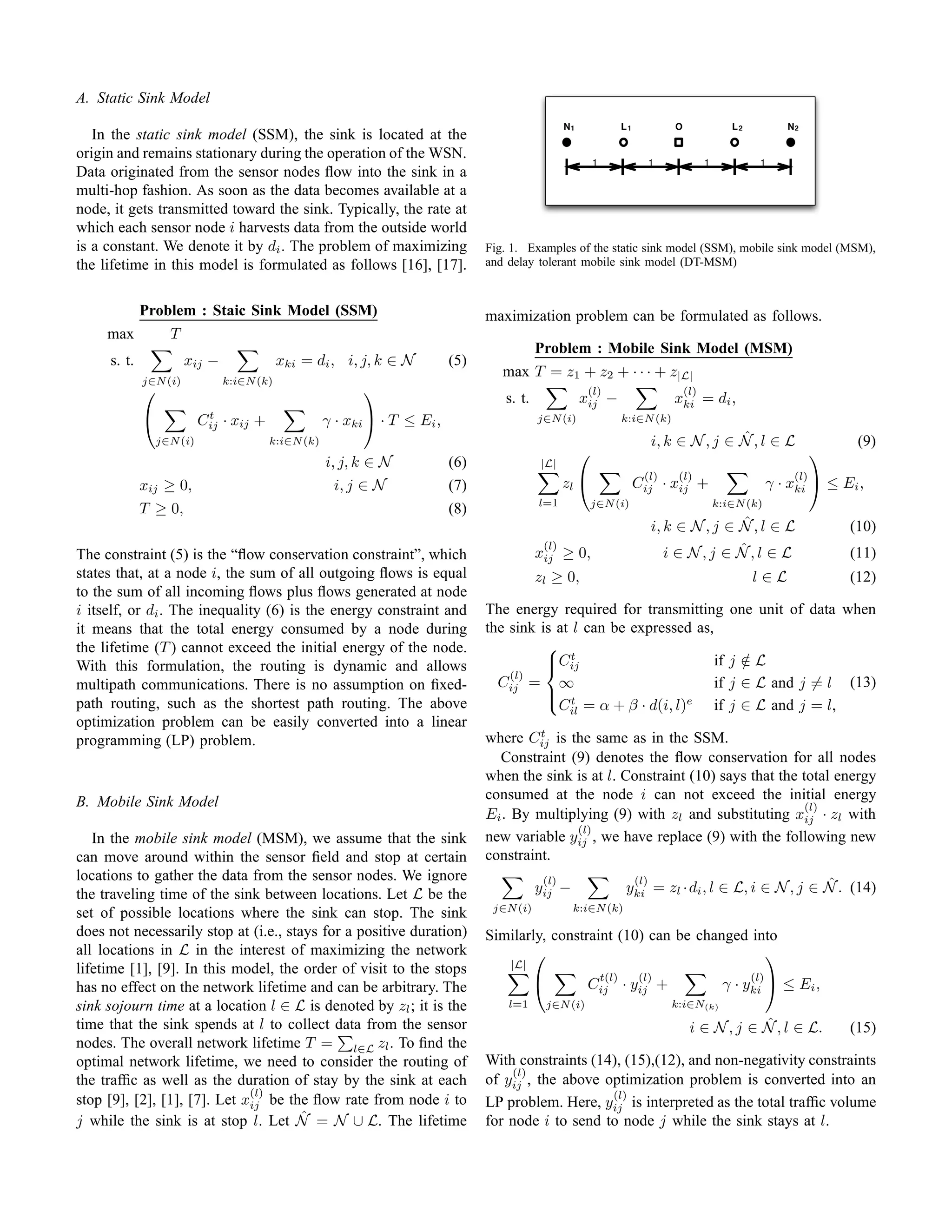 A. Static Sink Model
                                                                                                    N1                  L1          O                L2            N2
   In the static sink model (SSM), the sink is located at the
origin and remains stationary during the operation of the WSN.                                               1                 1              1             1
Data originated from the sensor nodes ﬂow into the sink in a
multi-hop fashion. As soon as the data becomes available at a
node, it gets transmitted toward the sink. Typically, the rate at
which each sensor node i harvests data from the outside world
is a constant. We denote it by di . The problem of maximizing                     Fig. 1. Examples of the static sink model (SSM), mobile sink model (MSM),
the lifetime in this model is formulated as follows [16], [17].                   and delay tolerant mobile sink model (DT-MSM)


             Problem : Staic Sink Model (SSM)                                     maximization problem can be formulated as follows.
     max           T
                                                                                             Problem : Mobile Sink Model (MSM)
     s. t.             xij −               xki = di , i, j, k ∈ N           (5)
                                                                                     max T = z1 + z2 + · · · + z|L|
             j∈N (i)           k:i∈N (k)
                                                                                                           (l)                          (l)
                                                                                     s. t.               xij −                      xki = di ,
                                                          
                            t
                          Cij · xij +               γ · xki  · T ≤ Ei ,                    j∈N (i)                    k:i∈N (k)

                 j∈N (i)                 k:i∈N (k)                                                                                            ˆ
                                                                                                                               i, k ∈ N , j ∈ N , l ∈ L                        (9)
                                                     i, j, k ∈ N
                                                                                                                                                                         
                                                                            (6)               |L|
                                                                                                                              (l)    (l)                            (l)
             xij ≥ 0,                                  i, j ∈ N             (7)                     zl                      Cij · xij +                        γ · xki  ≤ Ei ,
                                                                                             l=1             j∈N (i)                              k:i∈N (k)
             T ≥ 0,                                                         (8)
                                                                                                                                              ˆ
                                                                                                                               i, k ∈ N , j ∈ N , l ∈ L                       (10)
                                                                                              (l)                                             ˆ
The constraint (5) is the “ﬂow conservation constraint”, which                               xij    ≥ 0,                          i ∈ N,j ∈ N,l ∈ L                           (11)
states that, at a node i, the sum of all outgoing ﬂows is equal                              zl ≥ 0,                                                      l∈L                 (12)
to the sum of all incoming ﬂows plus ﬂows generated at node
i itself, or di . The inequality (6) is the energy constraint and                 The energy required for transmitting                               one unit of data when
it means that the total energy consumed by a node during                          the sink is at l can be expressed as,
the lifetime (T ) cannot exceed the initial energy of the node.                             
                                                                                                 t
With this formulation, the routing is dynamic and allows                                    Cij
                                                                                                                       if                           j∈L
                                                                                                                                                       /
                                                                                      (l)
multipath communications. There is no assumption on ﬁxed-                           Cij = ∞                             if                           j ∈ L and j = l (13)
                                                                                             t                    e
path routing, such as the shortest path routing. The above                                  
                                                                                              Cil = α + β · d(i, l)     if                           j ∈ L and j = l,
optimization problem can be easily converted into a linear
                                                                                           t
programming (LP) problem.                                                         where Cij is the same as in the SSM.
                                                                                    Constraint (9) denotes the ﬂow conservation for all nodes
                                                                                  when the sink is at l. Constraint (10) says that the total energy
B. Mobile Sink Model                                                              consumed at the node i can not exceed the initial energy
                                                                                                                                        (l)
                                                                                  Ei . By multiplying (9) with zl and substituting xij · zl with
                                                                                                (l)
   In the mobile sink model (MSM), we assume that the sink                        new variable yij , we have replace (9) with the following new
can move around within the sensor ﬁeld and stop at certain                        constraint.
locations to gather the data from the sensor nodes. We ignore                                 (l)                        (l)
                                                                                             yij −                                                         ˆ
                                                                                                                        yki = zl · di , l ∈ L, i ∈ N , j ∈ N . (14)
the traveling time of the sink between locations. Let L be the
                                                                                   j∈N (i)           k:i∈N (k)
set of possible locations where the sink can stop. The sink
does not necessarily stop at (i.e., stays for a positive duration)                Similarly, constraint (10) can be changed into
all locations in L in the interest of maximizing the network                                                                 
lifetime [1], [9]. In this model, the order of visit to the stops                     |L|
                                                                                                                 t(l)        (l)                          (l)
has no effect on the network lifetime and can be arbitrary. The                                           Cij · yij +                             γ · yki  ≤ Ei ,
sink sojourn time at a location l ∈ L is denoted by zl ; it is the                    l=1        j∈N (i)                            k:i∈N(k)
time that the sink spends at l to collect data from the sensor                                                                                       ˆ
                                                                                                                                         i ∈ N , j ∈ N , l ∈ L.               (15)
nodes. The overall network lifetime T = l∈L zl . To ﬁnd the
optimal network lifetime, we need to consider the routing of                      With constraints (14), (15),(12), and non-negativity constraints
                                                                                      (l)
the trafﬁc as well as the duration of stay by the sink at each                    of yij , the above optimization problem is converted into an
                              (l)                                                                     (l)
stop [9], [2], [1], [7]. Let xij be the ﬂow rate from node i to                   LP problem. Here, yij is interpreted as the total trafﬁc volume
                                       ˆ
j while the sink is at stop l. Let N = N ∪ L. The lifetime                        for node i to send to node j while the sink stays at l.
 