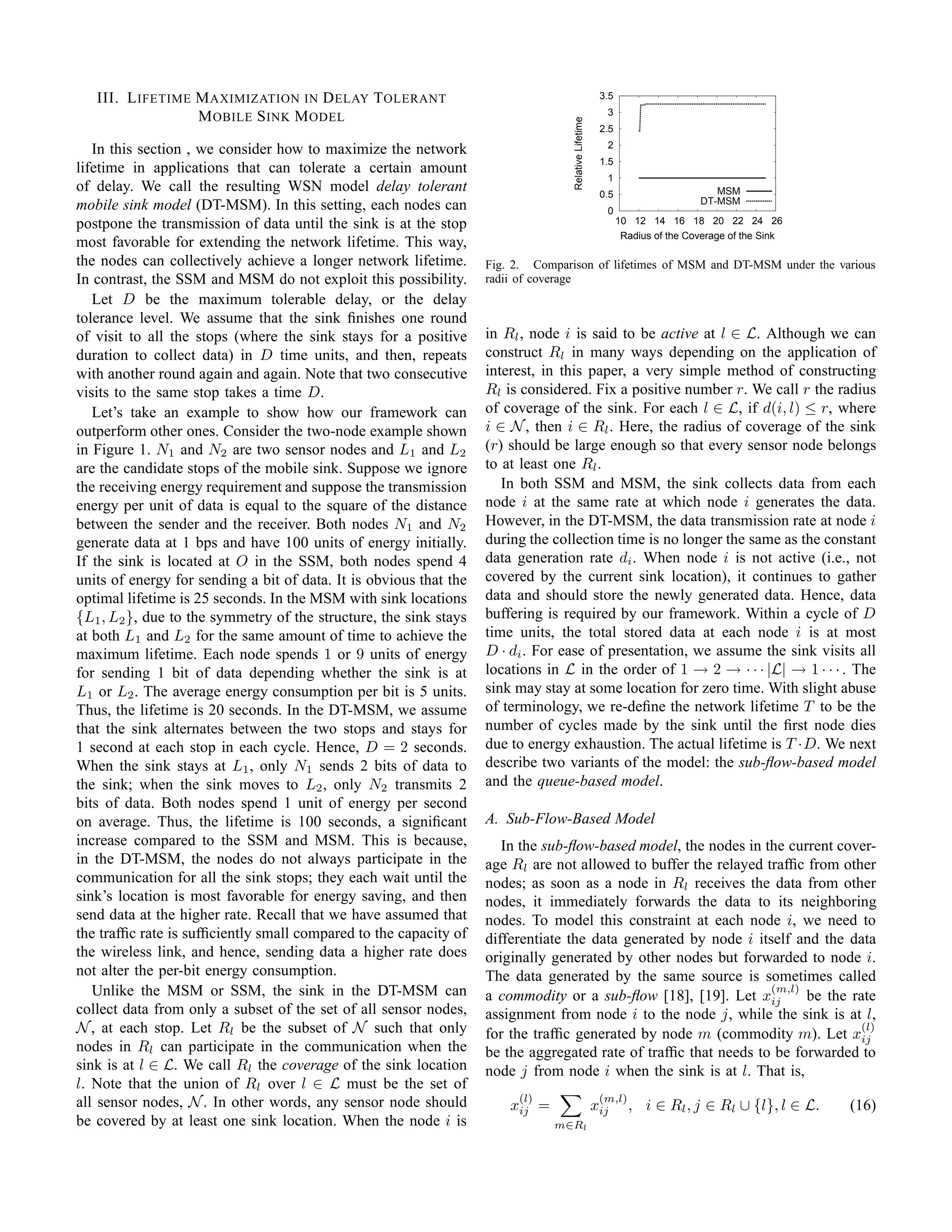 III. L IFETIME M AXIMIZATION IN D ELAY T OLERANT                                                     3.5
                                                                                                         3
                  M OBILE S INK M ODEL




                                                                                   Relative Lifetime
                                                                                                        2.5
                                                                                                         2
   In this section , we consider how to maximize the network
                                                                                                        1.5
lifetime in applications that can tolerate a certain amount
                                                                                                         1
of delay. We call the resulting WSN model delay tolerant                                                0.5                       MSM
                                                                                                                               DT-MSM
mobile sink model (DT-MSM). In this setting, each nodes can                                              0
postpone the transmission of data until the sink is at the stop                                               10 12 14 16 18 20 22 24 26
                                                                                                               Radius of the Coverage of the Sink
most favorable for extending the network lifetime. This way,
the nodes can collectively achieve a longer network lifetime.       Fig. 2. Comparison of lifetimes of MSM and DT-MSM under the various
In contrast, the SSM and MSM do not exploit this possibility.       radii of coverage
   Let D be the maximum tolerable delay, or the delay
tolerance level. We assume that the sink ﬁnishes one round
of visit to all the stops (where the sink stays for a positive      in Rl , node i is said to be active at l ∈ L. Although we can
duration to collect data) in D time units, and then, repeats        construct Rl in many ways depending on the application of
with another round again and again. Note that two consecutive       interest, in this paper, a very simple method of constructing
visits to the same stop takes a time D.                             Rl is considered. Fix a positive number r. We call r the radius
   Let’s take an example to show how our framework can              of coverage of the sink. For each l ∈ L, if d(i, l) ≤ r, where
outperform other ones. Consider the two-node example shown          i ∈ N , then i ∈ Rl . Here, the radius of coverage of the sink
in Figure 1. N1 and N2 are two sensor nodes and L1 and L2           (r) should be large enough so that every sensor node belongs
are the candidate stops of the mobile sink. Suppose we ignore       to at least one Rl .
the receiving energy requirement and suppose the transmission          In both SSM and MSM, the sink collects data from each
energy per unit of data is equal to the square of the distance      node i at the same rate at which node i generates the data.
between the sender and the receiver. Both nodes N1 and N2           However, in the DT-MSM, the data transmission rate at node i
generate data at 1 bps and have 100 units of energy initially.      during the collection time is no longer the same as the constant
If the sink is located at O in the SSM, both nodes spend 4          data generation rate di . When node i is not active (i.e., not
units of energy for sending a bit of data. It is obvious that the   covered by the current sink location), it continues to gather
optimal lifetime is 25 seconds. In the MSM with sink locations      data and should store the newly generated data. Hence, data
{L1 , L2 }, due to the symmetry of the structure, the sink stays    buffering is required by our framework. Within a cycle of D
at both L1 and L2 for the same amount of time to achieve the        time units, the total stored data at each node i is at most
maximum lifetime. Each node spends 1 or 9 units of energy           D · di . For ease of presentation, we assume the sink visits all
for sending 1 bit of data depending whether the sink is at          locations in L in the order of 1 → 2 → · · · |L| → 1 · · · . The
L1 or L2 . The average energy consumption per bit is 5 units.       sink may stay at some location for zero time. With slight abuse
Thus, the lifetime is 20 seconds. In the DT-MSM, we assume          of terminology, we re-deﬁne the network lifetime T to be the
that the sink alternates between the two stops and stays for        number of cycles made by the sink until the ﬁrst node dies
1 second at each stop in each cycle. Hence, D = 2 seconds.          due to energy exhaustion. The actual lifetime is T ·D. We next
When the sink stays at L1 , only N1 sends 2 bits of data to         describe two variants of the model: the sub-ﬂow-based model
the sink; when the sink moves to L2 , only N2 transmits 2           and the queue-based model.
bits of data. Both nodes spend 1 unit of energy per second
on average. Thus, the lifetime is 100 seconds, a signiﬁcant         A. Sub-Flow-Based Model
increase compared to the SSM and MSM. This is because,                 In the sub-ﬂow-based model, the nodes in the current cover-
in the DT-MSM, the nodes do not always participate in the           age Rl are not allowed to buffer the relayed trafﬁc from other
communication for all the sink stops; they each wait until the      nodes; as soon as a node in Rl receives the data from other
sink’s location is most favorable for energy saving, and then       nodes, it immediately forwards the data to its neighboring
send data at the higher rate. Recall that we have assumed that      nodes. To model this constraint at each node i, we need to
the trafﬁc rate is sufﬁciently small compared to the capacity of    differentiate the data generated by node i itself and the data
the wireless link, and hence, sending data a higher rate does       originally generated by other nodes but forwarded to node i.
not alter the per-bit energy consumption.                           The data generated by the same source is sometimes called
   Unlike the MSM or SSM, the sink in the DT-MSM can                                                              (m,l)
                                                                    a commodity or a sub-ﬂow [18], [19]. Let xij        be the rate
collect data from only a subset of the set of all sensor nodes,     assignment from node i to the node j, while the sink is at l,
N , at each stop. Let Rl be the subset of N such that only          for the trafﬁc generated by node m (commodity m). Let xij
                                                                                                                                 (l)
nodes in Rl can participate in the communication when the           be the aggregated rate of trafﬁc that needs to be forwarded to
sink is at l ∈ L. We call Rl the coverage of the sink location      node j from node i when the sink is at l. That is,
l. Note that the union of Rl over l ∈ L must be the set of
all sensor nodes, N . In other words, any sensor node should             (l)                            (m,l)
                                                                        xij =                          xij      , i ∈ Rl , j ∈ Rl ∪ {l}, l ∈ L.     (16)
be covered by at least one sink location. When the node i is                    m∈Rl
 