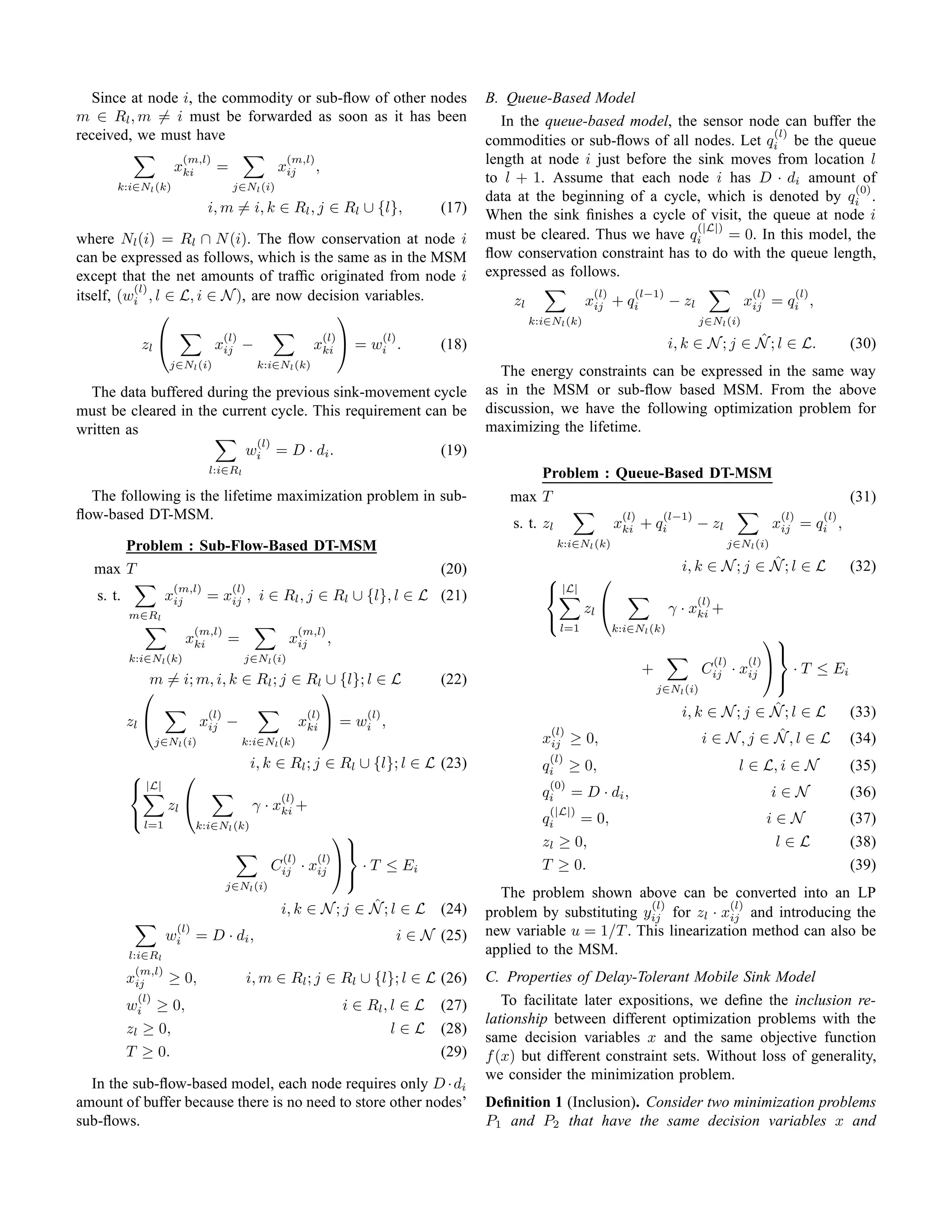 Since at node i, the commodity or sub-ﬂow of other nodes                                     B. Queue-Based Model
m ∈ Rl , m = i must be forwarded as soon as it has been                                           In the queue-based model, the sensor node can buffer the
received, we must have                                                                                                                       (l)
                                                                                               commodities or sub-ﬂows of all nodes. Let qi be the queue
                        (m,l)
                      xki         =                xij
                                                      (m,l)
                                                              ,                                length at node i just before the sink moves from location l
                                                                                               to l + 1. Assume that each node i has D · di amount of
       k:i∈Nl (k)                       j∈Nl (i)                                                                                                          (0)
                                                                                               data at the beginning of a cycle, which is denoted by qi .
                                 i, m = i, k ∈ Rl , j ∈ Rl ∪ {l},                       (17)   When the sink ﬁnishes a cycle of visit, the queue at node i
                                                                                                                                (|L|)
where Nl (i) = Rl ∩ N (i). The ﬂow conservation at node i                                      must be cleared. Thus we have qi       = 0. In this model, the
can be expressed as follows, which is the same as in the MSM                                   ﬂow conservation constraint has to do with the queue length,
except that the net amounts of trafﬁc originated from node i                                   expressed as follows.
          (l)
itself, (wi , l ∈ L, i ∈ N ), are now decision variables.                                          zl
                                                                                                                      (l)
                                                                                                                     xij + qi
                                                                                                                                (l−1)
                                                                                                                                         − zl
                                                                                                                                                               (l)
                                                                                                                                                             xij = qi ,
                                                                                                                                                                            (l)

                                                                                                        k:i∈Nl (k)                              j∈Nl (i)
                                          

             zl 
                                   (l)
                                  xij      −
                                                             (l)
                                                            xki        =
                                                                             (l)
                                                                            wi .        (18)                                                            ˆ
                                                                                                                                         i, k ∈ N ; j ∈ N ; l ∈ L.                       (30)
                     j∈Nl (i)                  k:i∈Nl (k)
                                                                                                  The energy constraints can be expressed in the same way
  The data buffered during the previous sink-movement cycle                                    as in the MSM or sub-ﬂow based MSM. From the above
must be cleared in the current cycle. This requirement can be                                  discussion, we have the following optimization problem for
written as                                                                                     maximizing the lifetime.
                            (l)
                           wi = D · di .                 (19)
                                 l:i∈Rl                                                                   Problem : Queue-Based DT-MSM
  The following is the lifetime maximization problem in sub-                                       max T                                                                                 (31)
ﬂow-based DT-MSM.                                                                                                            (l)        (l−1)                         (l)          (l)
                                                                                                   s. t. zl                 xki    +   qi       − zl                 xij     =    qi ,
      Problem : Sub-Flow-Based DT-MSM                                                                         k:i∈Nl (k)                               j∈Nl (i)

  max T                                                                                 (20)                                                              ˆ
                                                                                                                                           i, k ∈ N ; j ∈ N ; l ∈ L                      (32)
                                                                                                                      
   s. t.
                      (m,l)
                     xij
                                        (l)
                                 = xij , i ∈ Rl , j ∈ Rl ∪ {l}, l ∈ L (21)                                  |L|
                                                                                                                                                (l)
           m∈Rl
                                                                                                                     zl                 γ · xki +
                                                                                                           
                             (m,l)                       (m,l)                                                 l=1          k:i∈Nl (k)
                           xki         =              xij         ,                                                                                              
           k:i∈Nl (k)                      j∈Nl (i)
                                                                                                                                                                  
                                                                                                                                                   (l)        (l)
                                                                                                                                   +              Cij    ·   xij        · T ≤ Ei
              m = i; m, i, k ∈ Rl ; j ∈ Rl ∪ {l}; l ∈ L                                 (22)                                                                         
                                                                                                                                     j∈Nl (i)

                                 (l)                      (l)               (l)                                                                           ˆ
                                                                                                                                           i, k ∈ N ; j ∈ N ; l ∈ L                      (33)
           zl               xij −                       xki  = wi ,
                                                                                                           (l)                                             ˆ
                  j∈Nl (i)                 k:i∈Nl (k)                                                     xij ≥ 0,                             i ∈ N,j ∈ N,l ∈ L                         (34)
                                                                                                           (l)
                                              i, k ∈ Rl ; j ∈ Rl ∪ {l}; l ∈ L (23)                        qi ≥ 0,                                            l ∈ L, i ∈ N                (35)
                       
            |L|                                                                                           (0)
                                                   (l)                                                    qi = D · di ,                                              i∈N                 (36)
                     zl                       γ · xki +                                                   (|L|)
           
               l=1           k:i∈Nl (k)
                                                                                                          qi     = 0,                                                i∈N                 (37)
                                                             
                                                                                                         zl ≥ 0,                                                    l∈L                 (38)
                                                   (l)   (l)
                                                  Cij · xij  · T ≤ Ei                                    T ≥ 0.                                                                         (39)
                                                              
                                       j∈Nl (i)
                                                                                                 The problem shown above can be converted into an LP
                                                                  ˆ
                                                   i, k ∈ N ; j ∈ N ; l ∈ L (24)                                        (l)           (l)
                                                                                               problem by substituting yij for zl · xij and introducing the
                       (l)
                     wi = D · di ,                                                i ∈ N (25)   new variable u = 1/T . This linearization method can also be
           l:i∈Rl                                                                              applied to the MSM.
             (m,l)
           xij     ≥ 0,                       i, m ∈ Rl ; j ∈ Rl ∪ {l}; l ∈ L (26)             C. Properties of Delay-Tolerant Mobile Sink Model
              (l)                                                                                 To facilitate later expositions, we deﬁne the inclusion re-
           wi ≥ 0,                                                    i ∈ Rl , l ∈ L    (27)
                                                                                               lationship between different optimization problems with the
           zl ≥ 0,                                                                l∈L   (28)
                                                                                               same decision variables x and the same objective function
           T ≥ 0.                                                                       (29)   f (x) but different constraint sets. Without loss of generality,
                                                                                               we consider the minimization problem.
  In the sub-ﬂow-based model, each node requires only D · di
amount of buffer because there is no need to store other nodes’                                Deﬁnition 1 (Inclusion). Consider two minimization problems
sub-ﬂows.                                                                                      P1 and P2 that have the same decision variables x and
 