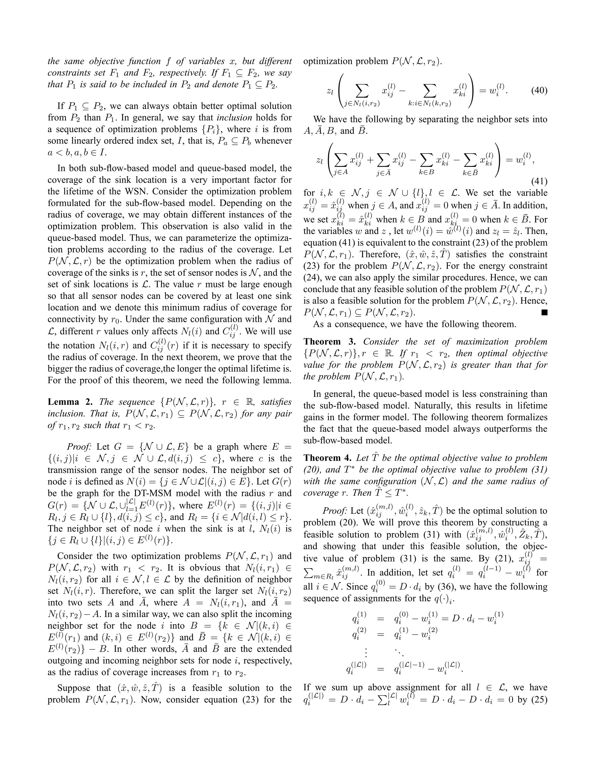 the same objective function f of variables x, but different          optimization problem P (N , L, r2 ).
constraints set F1 and F2 , respectively. If F1 ⊆ F2 , we say                                                                         
that P1 is said to be included in P2 and denote P1 ⊆ P2 .                                         (l)                             (l)             (l)
                                                                           zl                   xij    −                        xki      = wi .         (40)
                                                                                  j∈Nl (i,r2 )                 k:i∈Nl (k,r2 )
   If P1 ⊆ P2 , we can always obtain better optimal solution
from P2 than P1 . In general, we say that inclusion holds for          We have the following by separating the neighbor sets into
a sequence of optimization problems {Pi }, where i is from              ¯         ¯
                                                                     A, A, B, and B.
some linearly ordered index set, I, that is, Pa ⊆ Pb whenever                                                     
a < b, a, b ∈ I.                                                                      (l)               (l)                (l)              (l)         (l)
                                                                        zl          xij +            xij −             xki −              xki  = wi ,
   In both sub-ﬂow-based model and queue-based model, the                      j∈A                ¯
                                                                                                j∈A               k∈B                ¯
                                                                                                                                   k∈B
coverage of the sink location is a very important factor for                                                                       (41)
the lifetime of the WSN. Consider the optimization problem           for i, k ∈ N , j ∈ N ∪ {l}, l ∈ L. We set the variable
formulated for the sub-ﬂow-based model. Depending on the               (l)     (l)                     (l)              ¯
                                                                     xij = xij when j ∈ A, and xij = 0 when j ∈ A. In addition,
                                                                             ˆ
radius of coverage, we may obtain different instances of the                   (l)     (l)                    (l)                ¯
                                                                     we set xki = xki when k ∈ B and xki = 0 when k ∈ B. For
                                                                                     ˆ
optimization problem. This observation is also valid in the                                         (l)        (l)
                                                                     the variables w and z , let w (i) = w (i) and zl = zl . Then,
                                                                                                             ˆ                ˆ
queue-based model. Thus, we can parameterize the optimiza-           equation (41) is equivalent to the constraint (23) of the problem
tion problems according to the radius of the coverage. Let
                                                                                                   x ˆ ˆ ˆ
                                                                     P (N , L, r1 ). Therefore, (ˆ, w, z , T ) satisﬁes the constraint
P (N , L, r) be the optimization problem when the radius of          (23) for the problem P (N , L, r2 ). For the energy constraint
coverage of the sinks is r, the set of sensor nodes is N , and the   (24), we can also apply the similar procedures. Hence, we can
set of sink locations is L. The value r must be large enough
                                                                     conclude that any feasible solution of the problem P (N , L, r1 )
so that all sensor nodes can be covered by at least one sink         is also a feasible solution for the problem P (N , L, r2 ). Hence,
location and we denote this minimum radius of coverage for
                                                                     P (N , L, r1 ) ⊆ P (N , L, r2 ).
connectivity by r0 . Under the same conﬁguration with N and
                                                 (l)                    As a consequence, we have the following theorem.
L, different r values only affects Nl (i) and Cij . We will use
                              (l)
the notation Nl (i, r) and Cij (r) if it is necessary to specify     Theorem 3. Consider the set of maximization problem
the radius of coverage. In the next theorem, we prove that the       {P (N , L, r)}, r ∈ R. If r1 < r2 , then optimal objective
bigger the radius of coverage,the longer the optimal lifetime is.    value for the problem P (N , L, r2 ) is greater than that for
For the proof of this theorem, we need the following lemma.          the problem P (N , L, r1 ).
                                                                       In general, the queue-based model is less constraining than
Lemma 2. The sequence {P (N , L, r)}, r ∈ R, satisﬁes                the sub-ﬂow-based model. Naturally, this results in lifetime
inclusion. That is, P (N , L, r1 ) ⊆ P (N , L, r2 ) for any pair     gains in the former model. The following theorem formalizes
of r1 , r2 such that r1 < r2 .                                       the fact that the queue-based model always outperforms the
                                                                     sub-ﬂow-based model.
      Proof: Let G = {N ∪ L, E} be a graph where E =
{(i, j)|i ∈ N , j ∈ N ∪ L, d(i, j) ≤ c}, where c is the                                ˆ
                                                                     Theorem 4. Let T be the optimal objective value to problem
transmission range of the sensor nodes. The neighbor set of          (20), and T ∗ be the optimal objective value to problem (31)
node i is deﬁned as N (i) = {j ∈ N ∪L|(i, j) ∈ E}. Let G(r)          with the same conﬁguration (N , L) and the same radius of
be the graph for the DT-MSM model with the radius r and                                 ˆ
                                                                     coverage r. Then T ≤ T ∗ .
                     |L|
G(r) = {N ∪ L, ∪l=1 E (l) (r)}, where E (l) (r) = {(i, j)|i ∈                             (m,l)   (l)
                                                                                                ˆ ˆ ˆ
                                                                           Proof: Let (ˆij , wi , zk , T ) be the optimal solution to
                                                                                         x
Rl , j ∈ Rl ∪ {l}, d(i, j) ≤ c}, and Rl = {i ∈ N |d(i, l) ≤ r}.
                                                                     problem (20). We will prove this theorem by constructing a
The neighbor set of node i when the sink is at l, Nl (i) is                                                        (m,l)    (l) ˆ    ˆ
                                                                     feasible solution to problem (31) with (ˆij , wi , Zk , T ),
                                                                                                                  x       ˆ
{j ∈ Rl ∪ {l}|(i, j) ∈ E (l) (r)}.
                                                                     and showing that under this feasible solution, the objec-
   Consider the two optimization problems P (N , L, r1 ) and                                                                     (l)
                                                                     tive value of problem (31) is the same. By (21), xij =
P (N , L, r2 ) with r1 < r2 . It is obvious that Nl (i, r1 ) ∈                  (m,l)                         (l)    (l−1)      (l)
                                                                        m∈Rl xij
                                                                              ˆ       . In addition, let set qi = qi        − wi for
Nl (i, r2 ) for all i ∈ N , l ∈ L by the deﬁnition of neighbor                            (0)
set Nl (i, r). Therefore, we can split the larger set Nl (i, r2 )    all i ∈ N . Since qi = D · di by (36), we have the following
                           ¯
into two sets A and A, where A = Nl (i, r1 ), and A =        ¯       sequence of assignments for the q(·)i .
Nl (i, r2 ) − A. In a similar way, we can also split the incoming                     (1)
                                                                                     qi         =     qi
                                                                                                        (0)
                                                                                                                − wi
                                                                                                                     (1)
                                                                                                                           = D · di − wi
                                                                                                                                                  (1)
neighbor set for the node i into B = {k ∈ N |(k, i) ∈                                 (2)               (1)          (2)
                                          ¯
E (l) (r1 ) and (k, i) ∈ E (l) (r2 )} and B = {k ∈ N |(k, i) ∈                       qi         =     qi        − wi
                                       ¯     ¯
E (l) (r2 )} − B. In other words, A and B are the extended                                  .
                                                                                            .         ..
                                                                                            .              .
outgoing and incoming neighbor sets for node i, respectively,                      (|L|)               (|L|−1)             (|L|)
as the radius of coverage increases from r1 to r2 .                               qi            =     qi             − wi          .
                      x ˆ ˆ ˆ
   Suppose that (ˆ, w, z , T ) is a feasible solution to the         If we sum up above assignment for all l ∈ L, we have
                                                                      (|L|)            |L| (l)
problem P (N , L, r1 ). Now, consider equation (23) for the          qi     = D · di − l wi = D · di − D · di = 0 by (25)
 