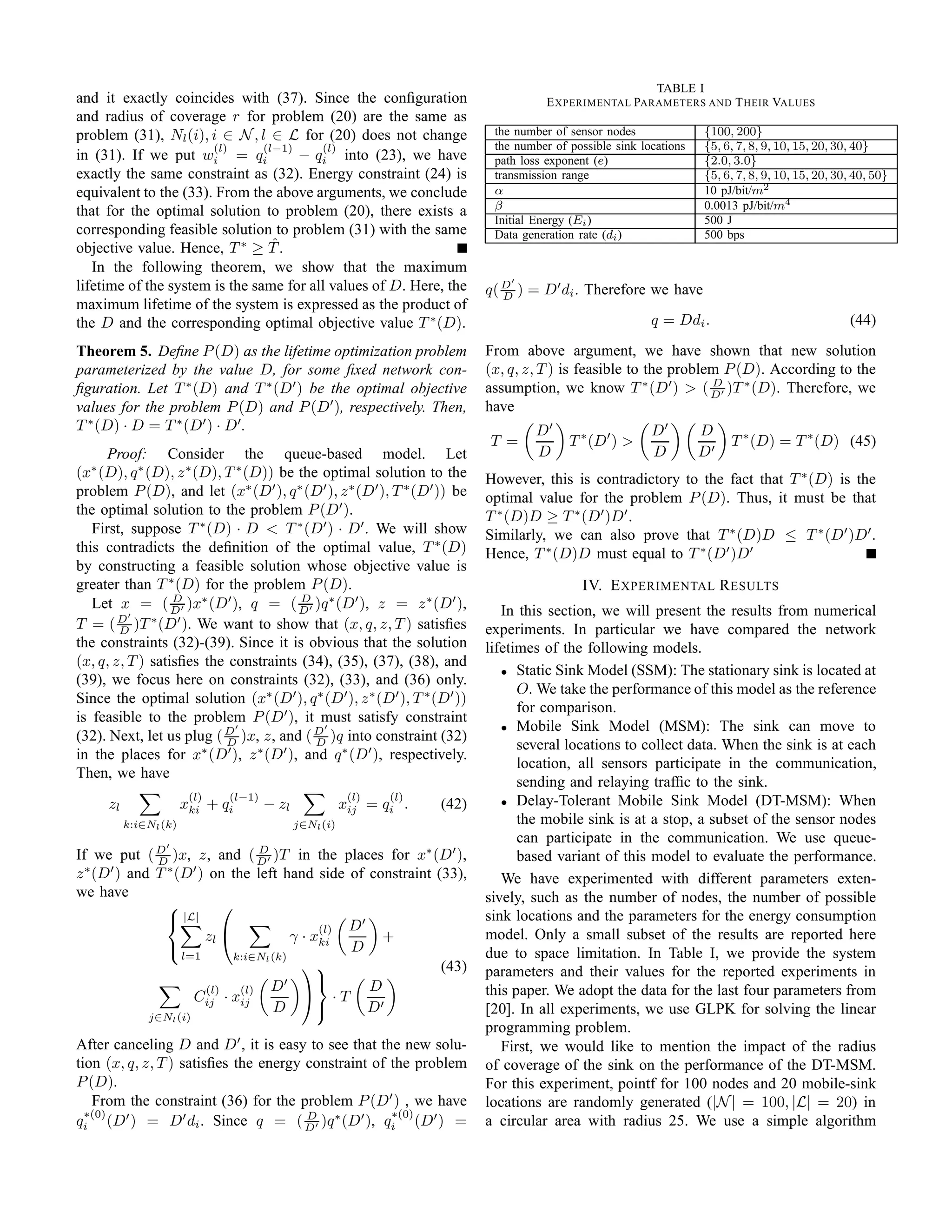 TABLE I
and it exactly coincides with (37). Since the conﬁguration                             E XPERIMENTAL PARAMETERS AND T HEIR VALUES
and radius of coverage r for problem (20) are the same as
problem (31), Nl (i), i ∈ N , l ∈ L for (20) does not change                 the number of sensor nodes              {100, 200}
                       (l)      (l−1)    (l)                                 the number of possible sink locations   {5, 6, 7, 8, 9, 10, 15, 20, 30, 40}
in (31). If we put wi = qi            − qi into (23), we have                path loss exponent (e)                  {2.0, 3.0}
exactly the same constraint as (32). Energy constraint (24) is               transmission range                      {5, 6, 7, 8, 9, 10, 15, 20, 30, 40, 50}
equivalent to the (33). From the above arguments, we conclude                α                                       10 pJ/bit/m2
that for the optimal solution to problem (20), there exists a                β                                       0.0013 pJ/bit/m4
                                                                             Initial Energy (Ei )                    500 J
corresponding feasible solution to problem (31) with the same                Data generation rate (di )              500 bps
objective value. Hence, T ∗ ≥ T . ˆ
   In the following theorem, we show that the maximum
lifetime of the system is the same for all values of D. Here, the               ′
                                                                            q( D ) = D′ di . Therefore we have
                                                                               D
maximum lifetime of the system is expressed as the product of
the D and the corresponding optimal objective value T ∗ (D).                                               q = Ddi .                               (44)

Theorem 5. Deﬁne P (D) as the lifetime optimization problem                 From above argument, we have shown that new solution
parameterized by the value D, for some ﬁxed network con-                    (x, q, z, T ) is feasible to the problem P (D). According to the
ﬁguration. Let T ∗ (D) and T ∗ (D′ ) be the optimal objective               assumption, we know T ∗ (D′ ) > ( D′ )T ∗ (D). Therefore, we
                                                                                                                   D

values for the problem P (D) and P (D′ ), respectively. Then,               have
T ∗ (D) · D = T ∗ (D′ ) · D′ .                                                       D′                    D′        D
                                                                            T =            T ∗ (D′ ) >                    T ∗ (D) = T ∗ (D) (45)
      Proof: Consider the queue-based model. Let                                     D                     D         D′
(x∗ (D), q ∗ (D), z ∗ (D), T ∗ (D)) be the optimal solution to the          However, this is contradictory to the fact that T ∗ (D) is the
problem P (D), and let (x∗ (D′ ), q ∗ (D′ ), z ∗ (D′ ), T ∗ (D′ )) be       optimal value for the problem P (D). Thus, it must be that
the optimal solution to the problem P (D′ ).                                T ∗ (D)D ≥ T ∗ (D′ )D′ .
   First, suppose T ∗ (D) · D < T ∗ (D′ ) · D′ . We will show               Similarly, we can also prove that T ∗ (D)D ≤ T ∗ (D′ )D′ .
this contradicts the deﬁnition of the optimal value, T ∗ (D)                Hence, T ∗ (D)D must equal to T ∗ (D′ )D′
by constructing a feasible solution whose objective value is
greater than T ∗ (D) for the problem P (D).                                                   IV. E XPERIMENTAL R ESULTS
   Let x = ( D′ )x∗ (D′ ), q = ( D′ )q ∗ (D′ ), z = z ∗ (D′ ),
                  D                    D
                                                                               In this section, we will present the results from numerical
          ′
T = ( D )T ∗ (D′ ). We want to show that (x, q, z, T ) satisﬁes
        D                                                                   experiments. In particular we have compared the network
the constraints (32)-(39). Since it is obvious that the solution            lifetimes of the following models.
(x, q, z, T ) satisﬁes the constraints (34), (35), (37), (38), and
                                                                               • Static Sink Model (SSM): The stationary sink is located at
(39), we focus here on constraints (32), (33), and (36) only.
                                                                                  O. We take the performance of this model as the reference
Since the optimal solution (x∗ (D′ ), q ∗ (D′ ), z ∗ (D′ ), T ∗ (D′ ))
                                                                                  for comparison.
is feasible to the problem P (D′ ), it must satisfy constraint
                             ′             ′                                   • Mobile Sink Model (MSM): The sink can move to
(32). Next, let us plug ( D )x, z, and ( D )q into constraint (32)
                           D              D                                       several locations to collect data. When the sink is at each
in the places for x∗ (D′ ), z ∗ (D′ ), and q ∗ (D′ ), respectively.
                                                                                  location, all sensors participate in the communication,
Then, we have
                                                                                  sending and relaying trafﬁc to the sink.
                        (l)   (l−1)                      (l)   (l)             • Delay-Tolerant Mobile Sink Model (DT-MSM): When
     zl                xki + qi       − zl              xij = qi .   (42)
          k:i∈Nl (k)                         j∈Nl (i)                             the mobile sink is at a stop, a subset of the sensor nodes
                 ′
                                                                                  can participate in the communication. We use queue-
If we put ( D )x, z, and ( D′ )T in the places for x∗ (D′ ),
            D
                             D
                                                                                  based variant of this model to evaluate the performance.
  ∗  ′       ∗   ′
z (D ) and T (D ) on the left hand side of constraint (33),                    We have experimented with different parameters exten-
we have                                                                     sively, such as the number of nodes, the number of possible
                      
              |L|                                                          sink locations and the parameters for the energy consumption
                                        (l)   D′
                   zl             γ · xki         +                        model. Only a small subset of the results are reported here
                                              D                            due to space limitation. In Table I, we provide the system
               l=1      k:i∈Nl (k)
                                                     (43)                 parameters and their values for the reported experiments in
                                 ′
                   (l)   (l)   D               D                          this paper. We adopt the data for the last four parameters from
                 Cij · xij                  ·T
                               D                D′                         [20]. In all experiments, we use GLPK for solving the linear
              j∈Nl (i)
                                                                            programming problem.
After canceling D and D′ , it is easy to see that the new solu-                First, we would like to mention the impact of the radius
tion (x, q, z, T ) satisﬁes the energy constraint of the problem            of coverage of the sink on the performance of the DT-MSM.
P (D).                                                                      For this experiment, pointf for 100 nodes and 20 mobile-sink
   From the constraint (36) for the problem P (D′ ) , we have               locations are randomly generated (|N | = 100, |L| = 20) in
  ∗(0)                                               ∗(0)
qi (D′ ) = D′ di . Since q = ( D′ )q ∗ (D′ ), qi (D′ ) =
                                       D
                                                                            a circular area with radius 25. We use a simple algorithm
 