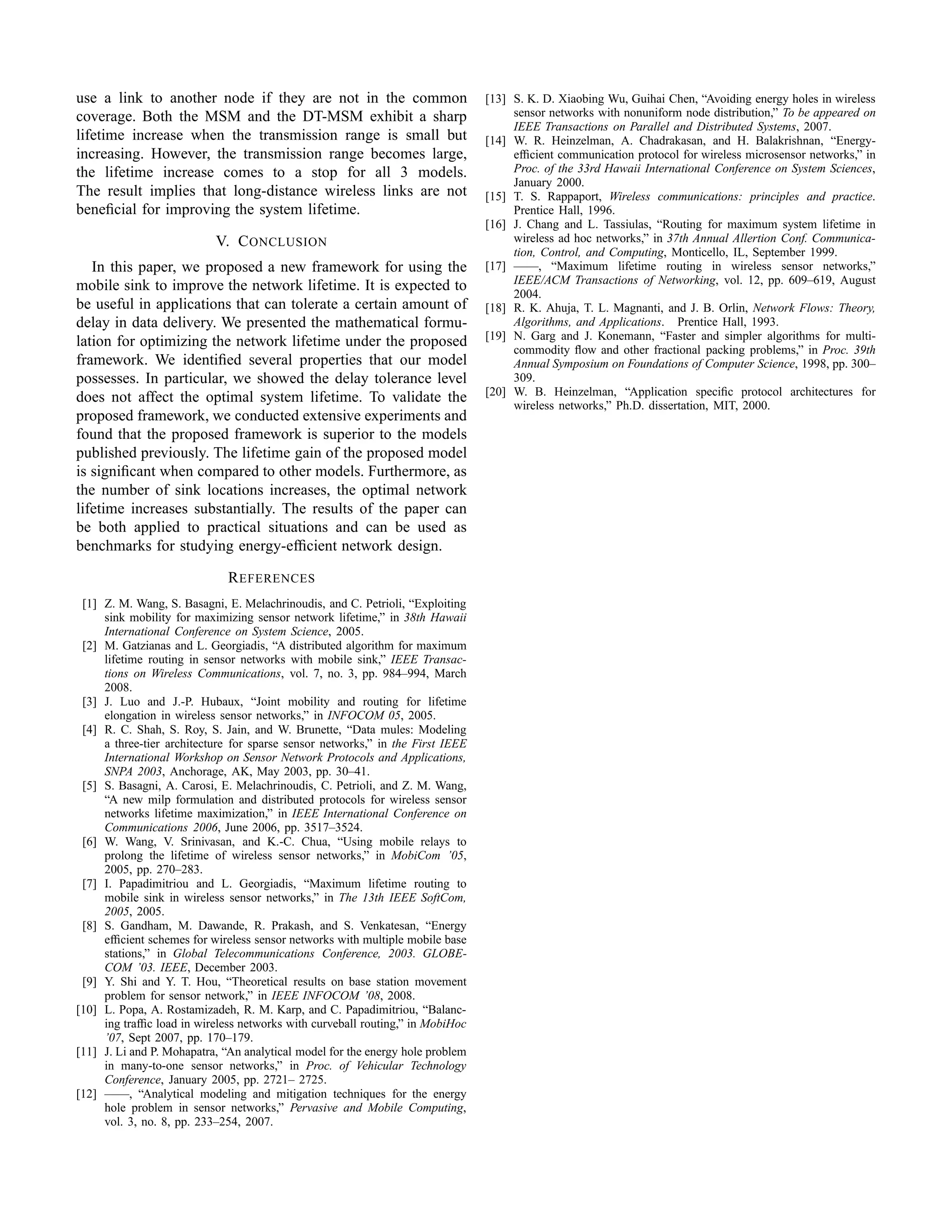 use a link to another node if they are not in the common                        [13] S. K. D. Xiaobing Wu, Guihai Chen, “Avoiding energy holes in wireless
coverage. Both the MSM and the DT-MSM exhibit a sharp                                sensor networks with nonuniform node distribution,” To be appeared on
                                                                                     IEEE Transactions on Parallel and Distributed Systems, 2007.
lifetime increase when the transmission range is small but                      [14] W. R. Heinzelman, A. Chadrakasan, and H. Balakrishnan, “Energy-
increasing. However, the transmission range becomes large,                           efﬁcient communication protocol for wireless microsensor networks,” in
the lifetime increase comes to a stop for all 3 models.                              Proc. of the 33rd Hawaii International Conference on System Sciences,
                                                                                     January 2000.
The result implies that long-distance wireless links are not                    [15] T. S. Rappaport, Wireless communications: principles and practice.
beneﬁcial for improving the system lifetime.                                         Prentice Hall, 1996.
                                                                                [16] J. Chang and L. Tassiulas, “Routing for maximum system lifetime in
                           V. C ONCLUSION                                            wireless ad hoc networks,” in 37th Annual Allertion Conf. Communica-
                                                                                     tion, Control, and Computing, Monticello, IL, September 1999.
   In this paper, we proposed a new framework for using the                     [17] ——, “Maximum lifetime routing in wireless sensor networks,”
mobile sink to improve the network lifetime. It is expected to                       IEEE/ACM Transactions of Networking, vol. 12, pp. 609–619, August
                                                                                     2004.
be useful in applications that can tolerate a certain amount of                 [18] R. K. Ahuja, T. L. Magnanti, and J. B. Orlin, Network Flows: Theory,
delay in data delivery. We presented the mathematical formu-                         Algorithms, and Applications. Prentice Hall, 1993.
lation for optimizing the network lifetime under the proposed                   [19] N. Garg and J. Konemann, “Faster and simpler algorithms for multi-
                                                                                     commodity ﬂow and other fractional packing problems,” in Proc. 39th
framework. We identiﬁed several properties that our model                            Annual Symposium on Foundations of Computer Science, 1998, pp. 300–
possesses. In particular, we showed the delay tolerance level                        309.
does not affect the optimal system lifetime. To validate the                    [20] W. B. Heinzelman, “Application speciﬁc protocol architectures for
                                                                                     wireless networks,” Ph.D. dissertation, MIT, 2000.
proposed framework, we conducted extensive experiments and
found that the proposed framework is superior to the models
published previously. The lifetime gain of the proposed model
is signiﬁcant when compared to other models. Furthermore, as
the number of sink locations increases, the optimal network
lifetime increases substantially. The results of the paper can
be both applied to practical situations and can be used as
benchmarks for studying energy-efﬁcient network design.

                             R EFERENCES
 [1] Z. M. Wang, S. Basagni, E. Melachrinoudis, and C. Petrioli, “Exploiting
     sink mobility for maximizing sensor network lifetime,” in 38th Hawaii
     International Conference on System Science, 2005.
 [2] M. Gatzianas and L. Georgiadis, “A distributed algorithm for maximum
     lifetime routing in sensor networks with mobile sink,” IEEE Transac-
     tions on Wireless Communications, vol. 7, no. 3, pp. 984–994, March
     2008.
 [3] J. Luo and J.-P. Hubaux, “Joint mobility and routing for lifetime
     elongation in wireless sensor networks,” in INFOCOM 05, 2005.
 [4] R. C. Shah, S. Roy, S. Jain, and W. Brunette, “Data mules: Modeling
     a three-tier architecture for sparse sensor networks,” in the First IEEE
     International Workshop on Sensor Network Protocols and Applications,
     SNPA 2003, Anchorage, AK, May 2003, pp. 30–41.
 [5] S. Basagni, A. Carosi, E. Melachrinoudis, C. Petrioli, and Z. M. Wang,
     “A new milp formulation and distributed protocols for wireless sensor
     networks lifetime maximization,” in IEEE International Conference on
     Communications 2006, June 2006, pp. 3517–3524.
 [6] W. Wang, V. Srinivasan, and K.-C. Chua, “Using mobile relays to
     prolong the lifetime of wireless sensor networks,” in MobiCom ’05,
     2005, pp. 270–283.
 [7] I. Papadimitriou and L. Georgiadis, “Maximum lifetime routing to
     mobile sink in wireless sensor networks,” in The 13th IEEE SoftCom,
     2005, 2005.
 [8] S. Gandham, M. Dawande, R. Prakash, and S. Venkatesan, “Energy
     efﬁcient schemes for wireless sensor networks with multiple mobile base
     stations,” in Global Telecommunications Conference, 2003. GLOBE-
     COM ’03. IEEE, December 2003.
 [9] Y. Shi and Y. T. Hou, “Theoretical results on base station movement
     problem for sensor network,” in IEEE INFOCOM ’08, 2008.
[10] L. Popa, A. Rostamizadeh, R. M. Karp, and C. Papadimitriou, “Balanc-
     ing trafﬁc load in wireless networks with curveball routing,” in MobiHoc
     ’07, Sept 2007, pp. 170–179.
[11] J. Li and P. Mohapatra, “An analytical model for the energy hole problem
     in many-to-one sensor networks,” in Proc. of Vehicular Technology
     Conference, January 2005, pp. 2721– 2725.
[12] ——, “Analytical modeling and mitigation techniques for the energy
     hole problem in sensor networks,” Pervasive and Mobile Computing,
     vol. 3, no. 8, pp. 233–254, 2007.
 