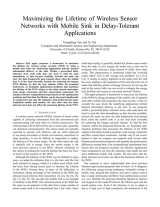 Maximizing the Lifetime of Wireless Sensor
        Networks with Mobile Sink in Delay-Tolerant
                       Applications
                                             YoungSang Yun and Ye Xia
                            Computer and Information Science and Engineering Department,
                                 University of Florida, Gainesville, FL 30611-6120
                                           email: {yyun, yx1}@cise.uﬂ.edu


   Abstract—This paper proposes a framework to maximize              multi-hop routing is generally needed for distant sensor nodes
the lifetime the wireless sensor network (WSN) by using a            from the sinks to save energy, the nodes near a sink can be
mobile sink when the underlying applications tolerate delayed        burdened with relaying a large amount of trafﬁc from other
information delivery to the sink. Within a prescribed delay
tolerance level, each node does not need to send the data            nodes. This phenomenon is sometimes called the “crowded
immediately as they become available. Instead, the node can          center effect” [10] or the “energy hole problem” [11], [12],
store the data temporarily and transmit them when the mobile         [13]. It results in energy depletion at the nodes near the sink
sink is at the most favorable location for achieving the longest     too soon, leading to the separation of the sink from the rest of
WSN lifetime. To ﬁnd the best solution within the proposed           nodes that still have plenty of energy. However, by moving the
framework, we formulate optimization problems that maximize
the lifetime of the WSN subject to the delay bound constraints,      sink in the sensor ﬁeld, one can avoid or mitigate the energy
node energy constraints and ﬂow conservation constraints. We         hole problem and expect an increased network lifetime.
conduct extensive computational experiments on the optimization         This paper proposes a framework to maximize the lifetime
problems and ﬁnd that the lifetime can be increased signiﬁcantly     of the WSN by taking advantage of the mobile sink. Compared
as compared to not only the stationary sink model but also more      with other mobile-sink proposals, the main novelty is that we
traditional mobile sink models. We also show that the delay
tolerance level does not affect the maximum lifetime of the WSN.     consider the case where the underlying applications tolerate
                                                                     delayed information delivery to the sink. In our proposal,
                                                                     within a prescribed delay tolerance level, each node does not
                      I. I NTRODUCTION                               need to send the data immediately as they become available.
   A wireless sensor network (WSN) consists of sensor nodes          Instead, the node can store the data temporarily and transmit
capable of collecting information from the environment and           them when the mobile sink is at the stop most favorable
communicating with each other via wireless transceivers. The         for achieving the longest network lifetime. To ﬁnd the best
collected data will be delivered to one or more sinks, generally     solution within the proposed framework, we formulate opti-
via multi-hop communication. The sensor nodes are typically          mization problems that maximize the lifetime of the WSN
expected to operate with batteries and are often deployed            subject to the delay bound constraints, node energy constraints
to not-easily-accessible or hostile environment, sometimes in        and ﬂow conservation constraints. Another one of our contri-
large quantities. It can be difﬁcult or impossible to replace        butions is that we compare our proposal with several other
the batteries of the sensor nodes. On the other hand, the sink       lifetime-maximization proposals and quantify the performance
is typically rich in energy. Since the sensor energy is the          differences among them. Our computational experiments have
most precious resource in the WSN, efﬁcient utilization of           shown that our proposal increases the lifetime signiﬁcantly
the energy to prolong the network lifetime has been the focus        when compared to not only the stationary sink model but also
of much of the research on the WSN.                                  more traditional mobile sink models. We also show that the
   Although the lifetime of the WSN can be deﬁned in many            delay tolerance level does not affect the maximum lifetime of
ways, we adopt the deﬁnition that it is the time until the ﬁrst      the WSN.
node exhausts its energy, which is a widely used. Much work             Our proposal is more sophisticated than most previous
has been done during recent years to increase the lifetime           lifetime-improvement proposals that we know of. It integrates
of the WSN. Among them, in spite of the difﬁculties in               the following energy-saving techniques, multipath routing, a
realization, taking advantage of the mobility in the WSN has         mobile sink, delayed data delivery and active region control,
attracted much interests from researchers [1], [2], [3], [4], [5],   into a single optimization problem. Such sophistication comes
[6], [7], [8], [9]. We can take the mobile sink as an example        at a cost. Whether the proposal should be adopted in practice
of mobility in the WSN. The communications in the WSN has            will depend on the tradeoff between the lifetime gain and the
the many-to-one property in that data from a large number of         actual system cost. Even if the decision is not to adopt it
sensor nodes tend to be concentrated into a few sinks. Since         due to a high cost or high complexity, the framework in the
 