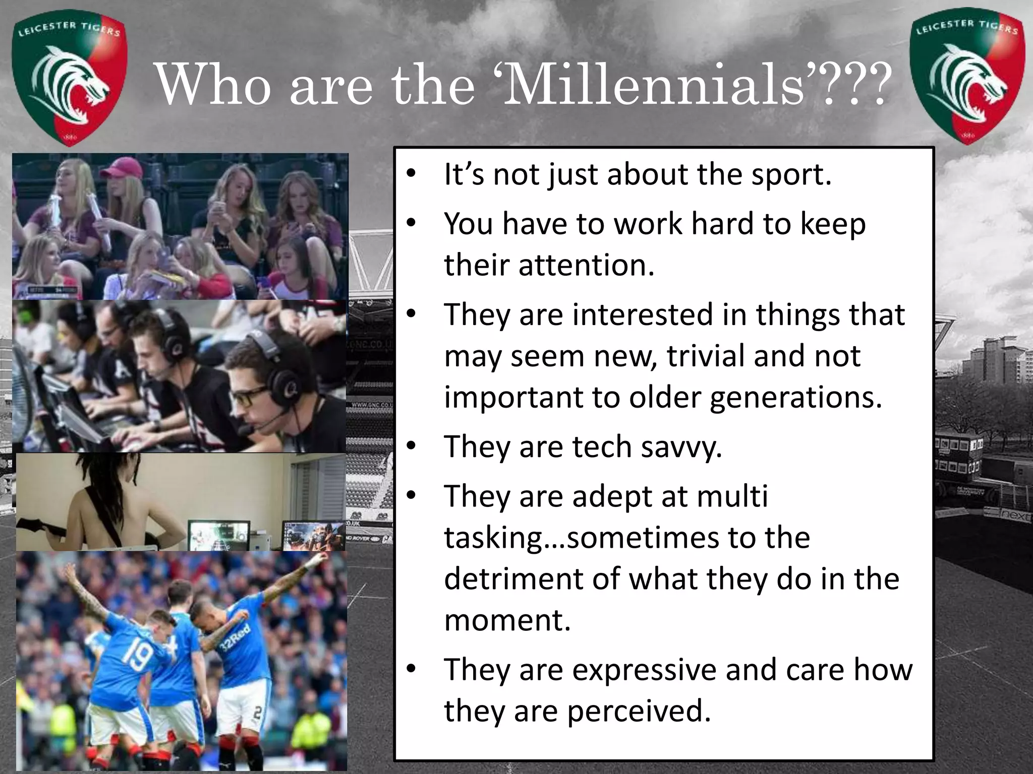Who are the ‘Millennials’???
• It’s not just about the sport.
• You have to work hard to keep
their attention.
• They are interested in things that
may seem new, trivial and not
important to older generations.
• They are tech savvy.
• They are adept at multi
tasking…sometimes to the
detriment of what they do in the
moment.
• They are expressive and care how
they are perceived.
 