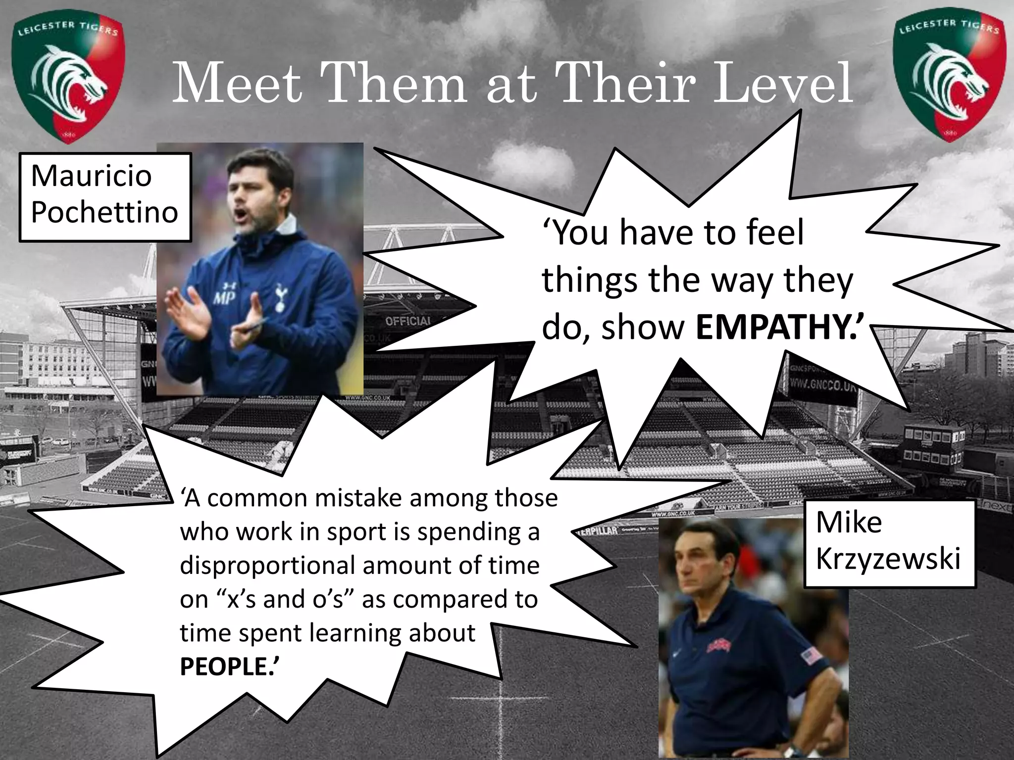 Meet Them at Their Level
‘A common mistake among those
who work in sport is spending a
disproportional amount of time
on “x’s and o’s” as compared to
time spent learning about
PEOPLE.’
‘You have to feel
things the way they
do, show EMPATHY.’
Mauricio
Pochettino
Mike
Krzyzewski
 