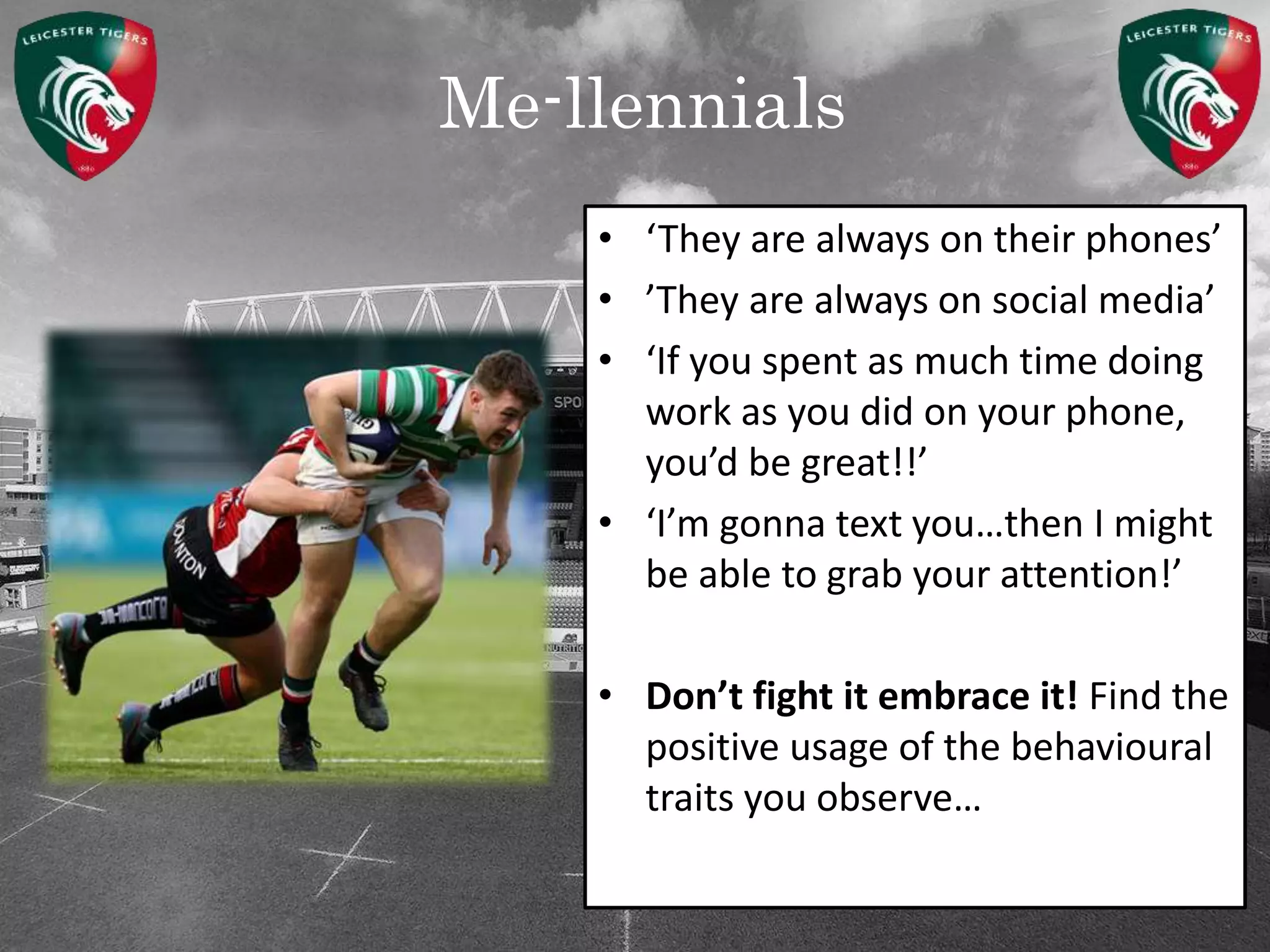 Me-llennials
• ‘They are always on their phones’
• ’They are always on social media’
• ‘If you spent as much time doing
work as you did on your phone,
you’d be great!!’
• ‘I’m gonna text you…then I might
be able to grab your attention!’
• Don’t fight it embrace it! Find the
positive usage of the behavioural
traits you observe…
 