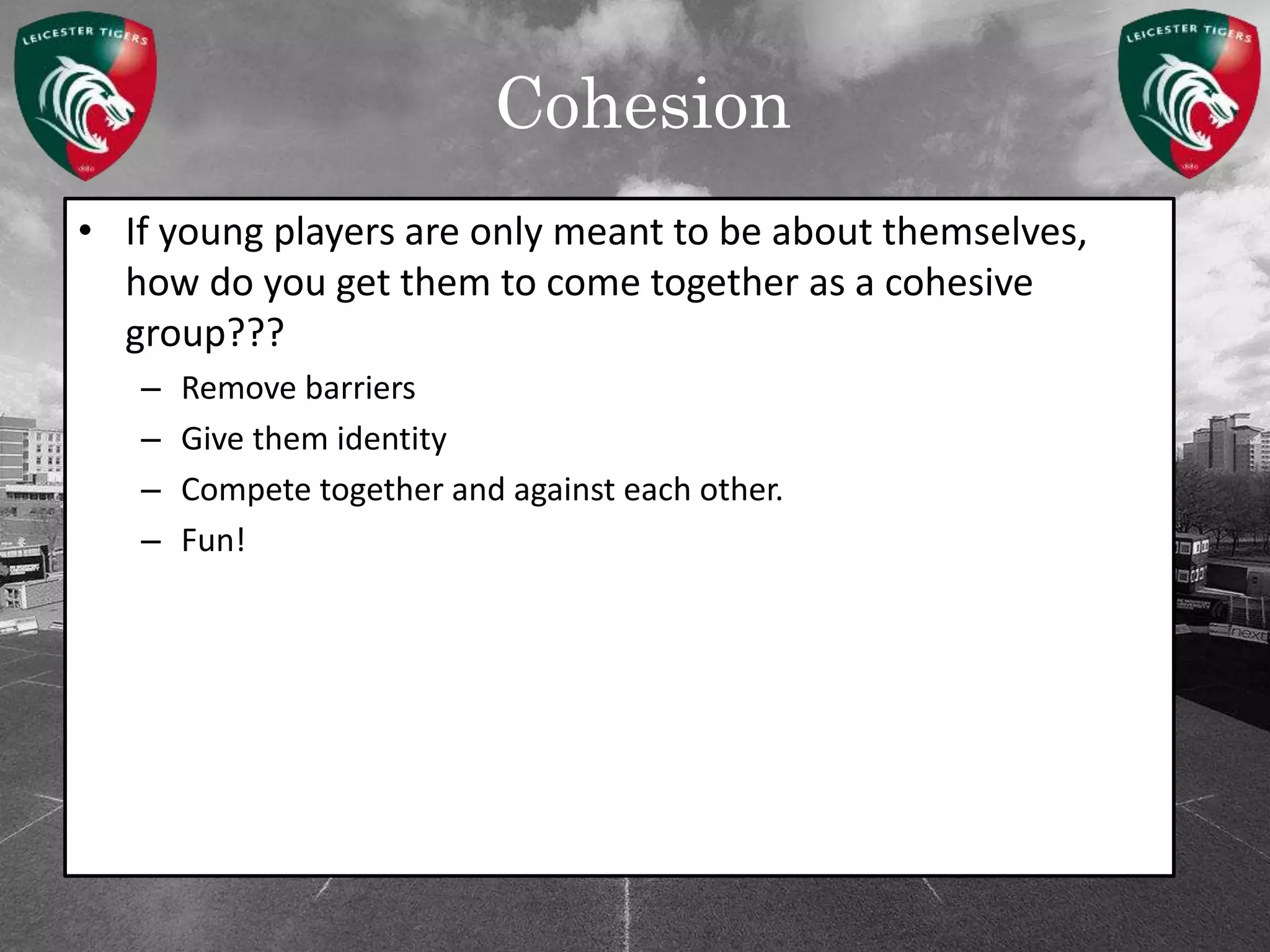 Cohesion
• If young players are only meant to be about themselves,
how do you get them to come together as a cohesive
group???
– Remove barriers
– Give them identity
– Compete together and against each other.
– Fun!
 