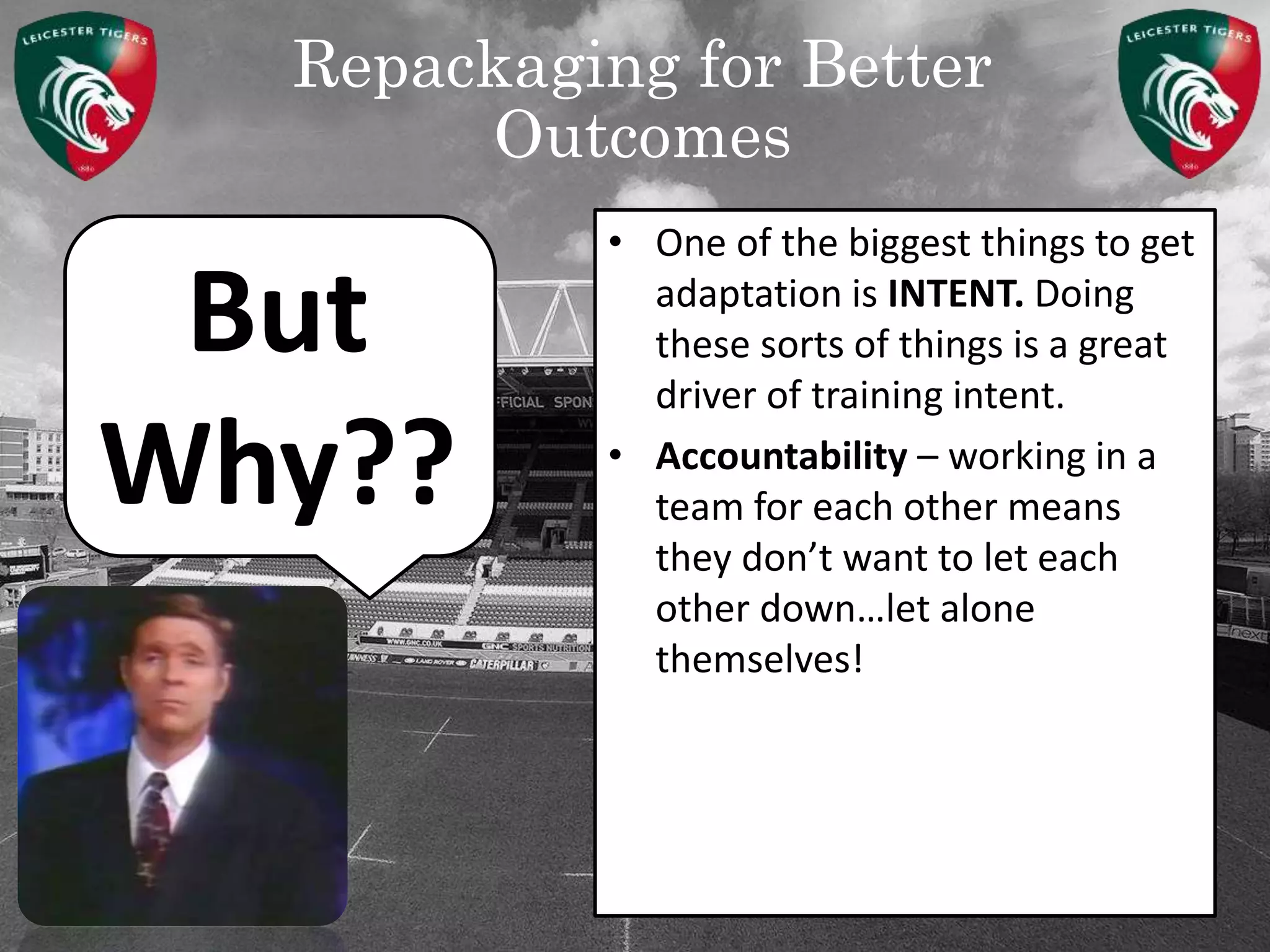 Repackaging for Better
Outcomes
But
Why??
• One of the biggest things to get
adaptation is INTENT. Doing
these sorts of things is a great
driver of training intent.
• Accountability – working in a
team for each other means
they don’t want to let each
other down…let alone
themselves!
 