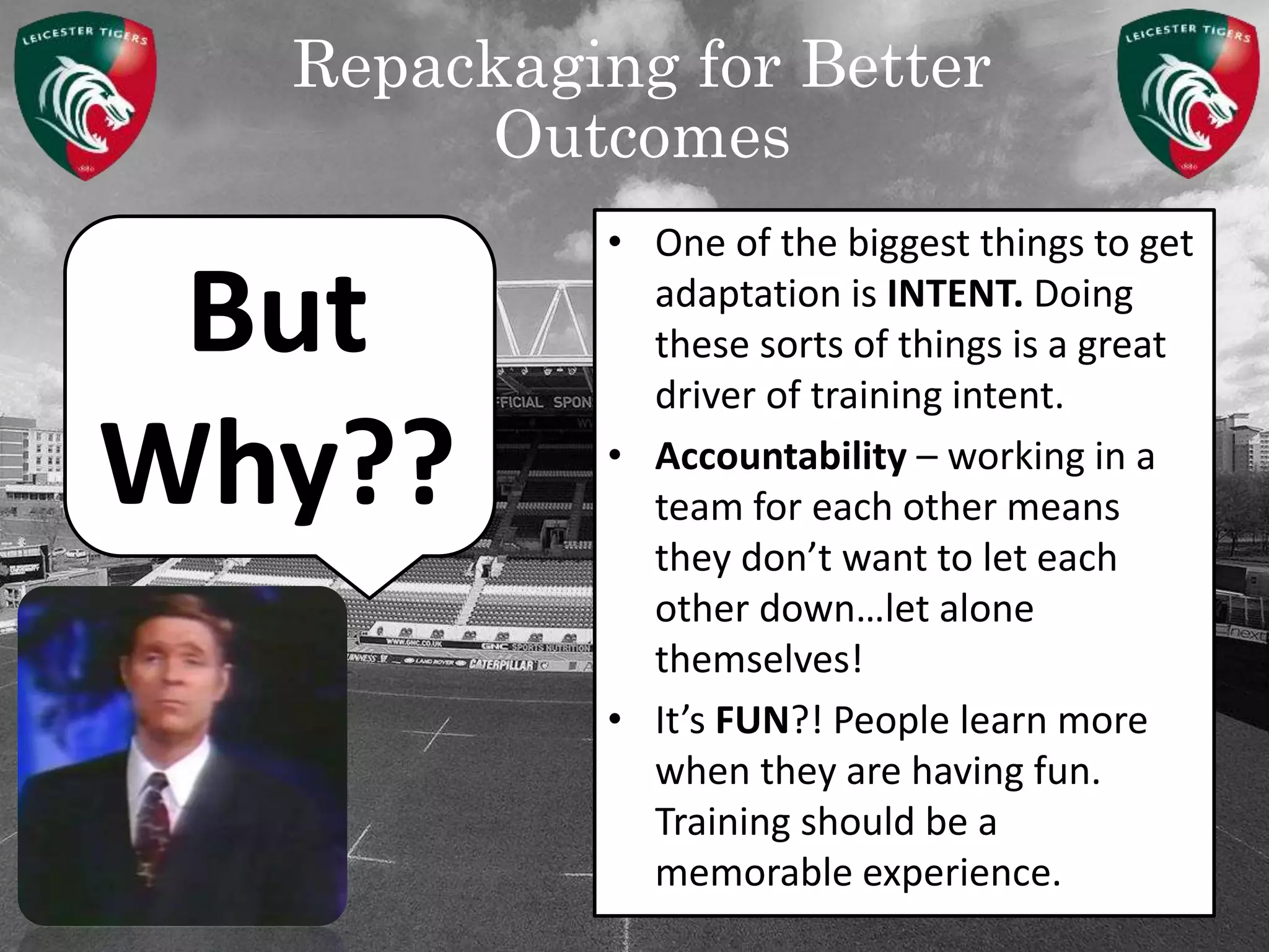 Repackaging for Better
Outcomes
But
Why??
• One of the biggest things to get
adaptation is INTENT. Doing
these sorts of things is a great
driver of training intent.
• Accountability – working in a
team for each other means
they don’t want to let each
other down…let alone
themselves!
• It’s FUN?! People learn more
when they are having fun.
Training should be a
memorable experience.
 