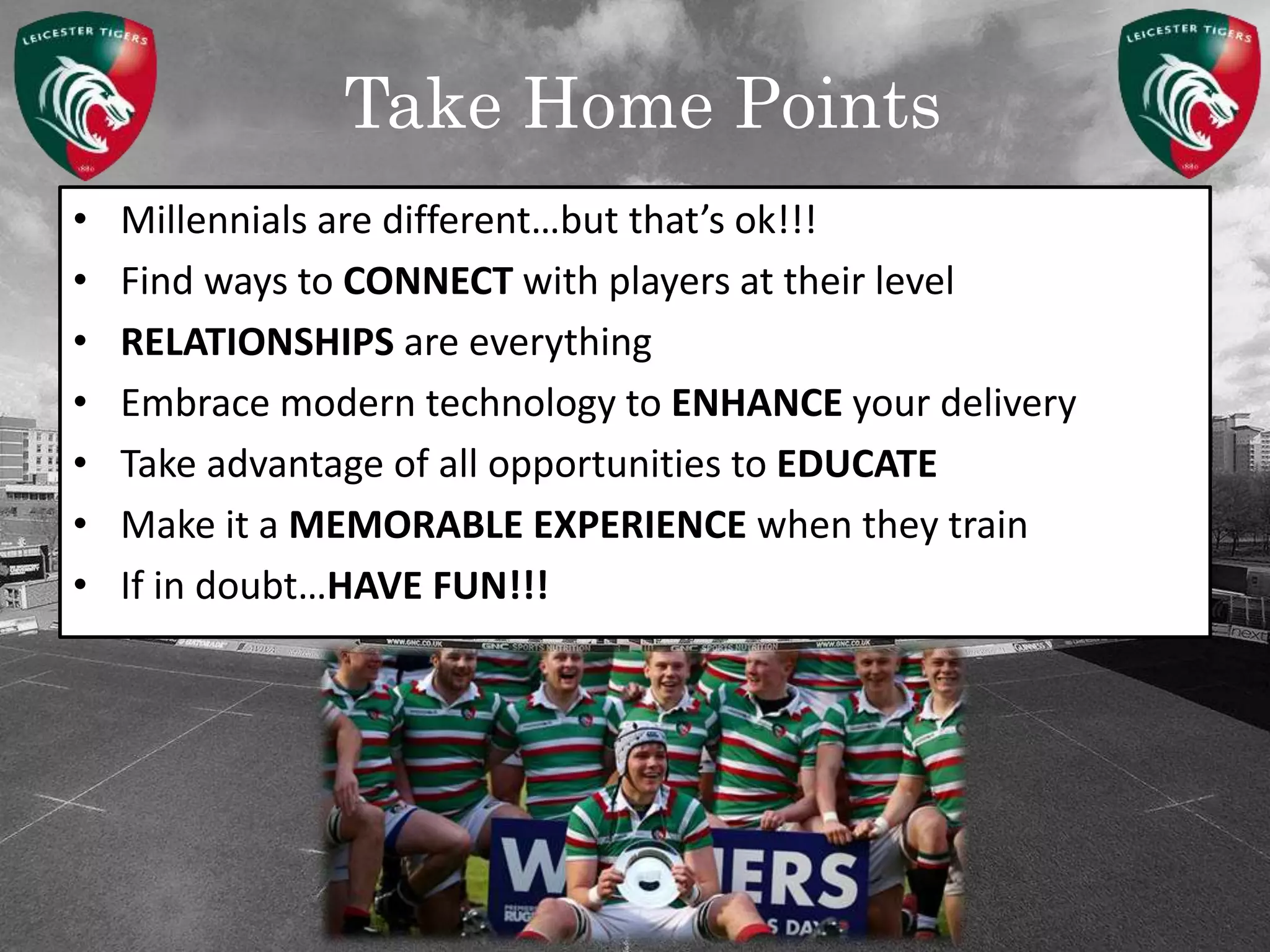 Take Home Points
• Millennials are different…but that’s ok!!!
• Find ways to CONNECT with players at their level
• RELATIONSHIPS are everything
• Embrace modern technology to ENHANCE your delivery
• Take advantage of all opportunities to EDUCATE
• Make it a MEMORABLE EXPERIENCE when they train
• If in doubt…HAVE FUN!!!
 