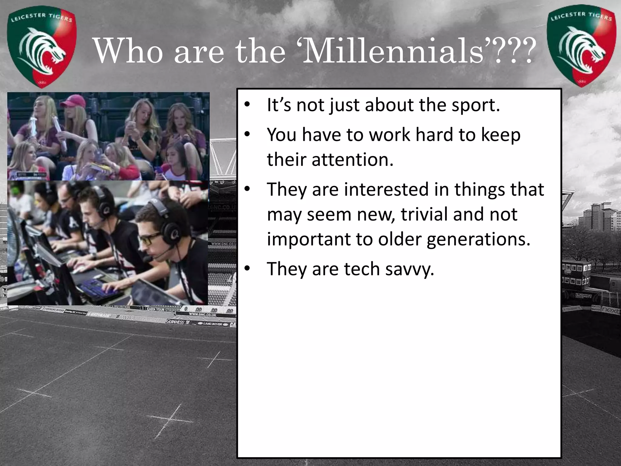 Who are the ‘Millennials’???
• It’s not just about the sport.
• You have to work hard to keep
their attention.
• They are interested in things that
may seem new, trivial and not
important to older generations.
• They are tech savvy.
 