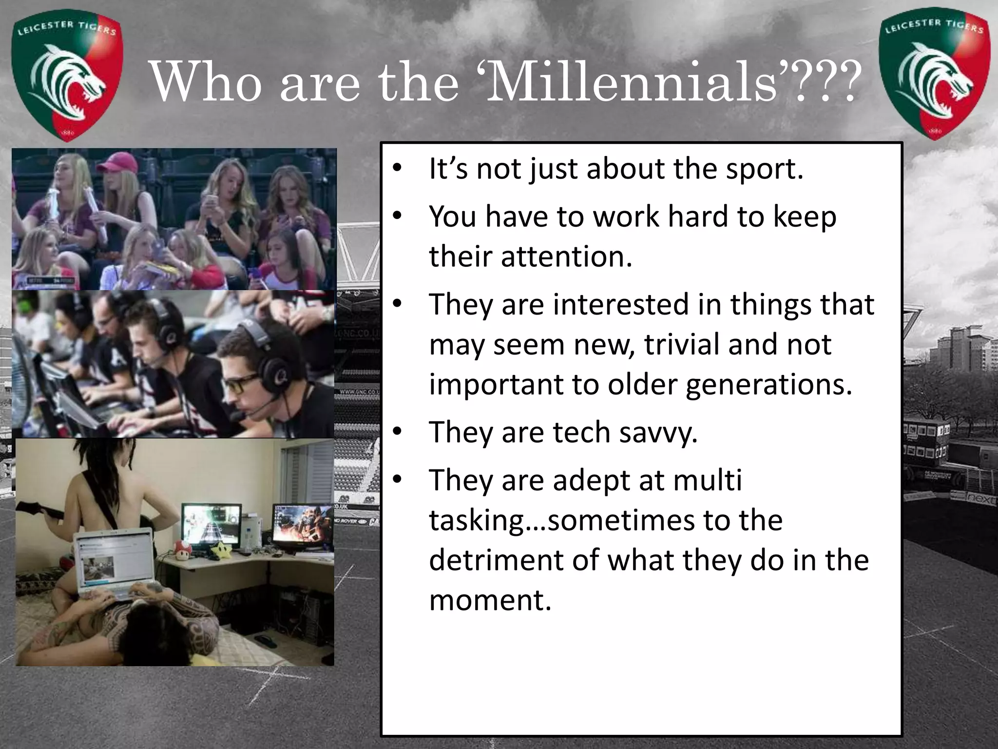 Who are the ‘Millennials’???
• It’s not just about the sport.
• You have to work hard to keep
their attention.
• They are interested in things that
may seem new, trivial and not
important to older generations.
• They are tech savvy.
• They are adept at multi
tasking…sometimes to the
detriment of what they do in the
moment.
 