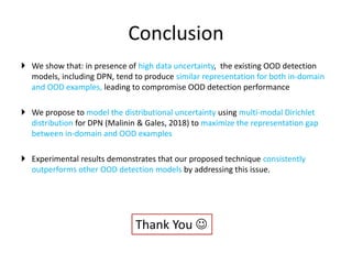 Conclusion
 We show that: in presence of high data uncertainty, the existing OOD detection
models, including DPN, tend to produce similar representation for both in-domain
and OOD examples, leading to compromise OOD detection performance
 We propose to model the distributional uncertainty using multi-modal Dirichlet
distribution for DPN (Malinin & Gales, 2018) to maximize the representation gap
between in-domain and OOD examples
 Experimental results demonstrates that our proposed technique consistently
outperforms other OOD detection models by addressing this issue.
Thank You 
 