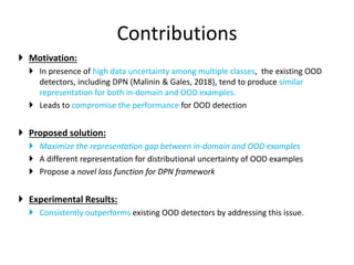 Contributions
 Motivation:
 In presence of high data uncertainty among multiple classes, the existing OOD
detectors, including DPN (Malinin & Gales, 2018), tend to produce similar
representation for both in-domain and OOD examples.
 Leads to compromise the performance for OOD detection
 Proposed solution:
 Maximize the representation gap between in-domain and OOD examples
 A different representation for distributional uncertainty of OOD examples
 Propose a novel loss function for DPN framework
 Experimental Results:
 Consistently outperforms existing OOD detectors by addressing this issue.
 