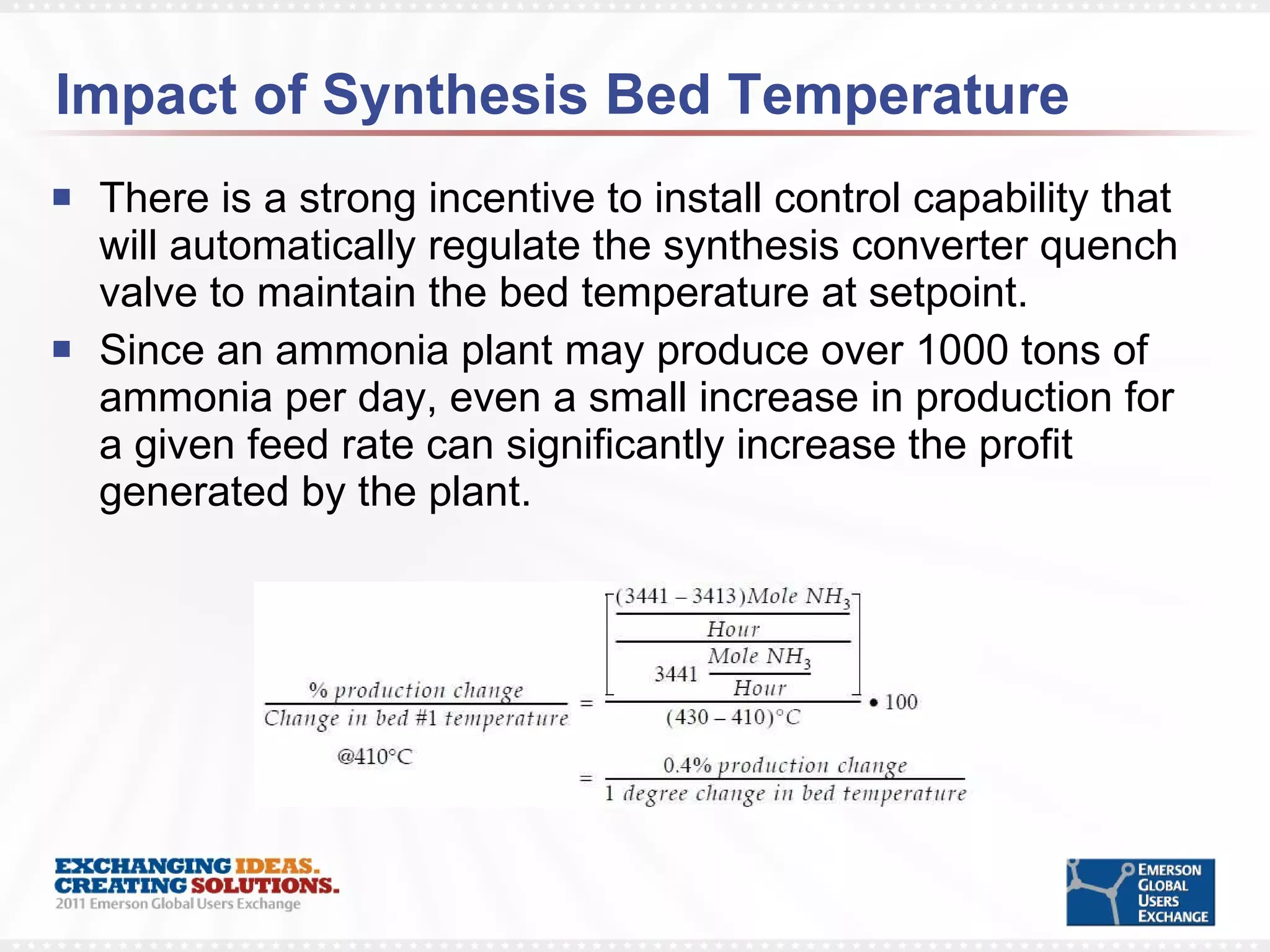 Impact of Synthesis Bed Temperature There is a strong incentive to install control capability that will automatically regulate the synthesis converter quench valve to maintain the bed temperature at setpoint. Since an ammonia plant may produce over 1000 tons of ammonia per day, even a small increase in production for a given feed rate can significantly increase the profit generated by the plant. 
