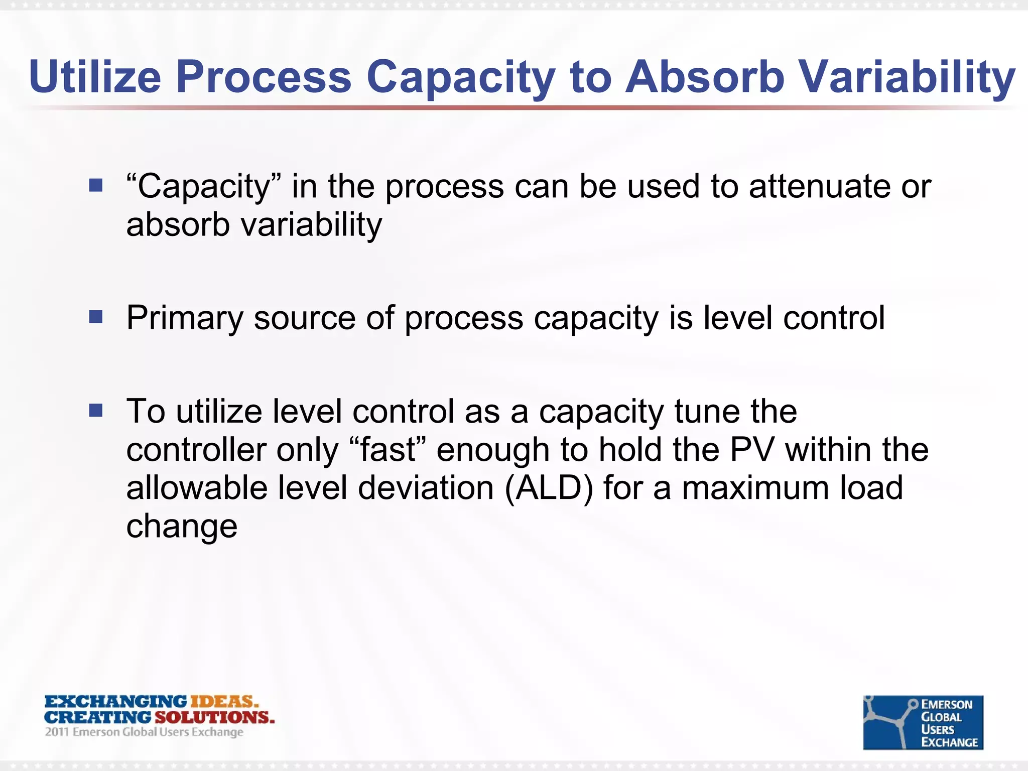 Utilize Process Capacity to Absorb Variability “ Capacity” in the process can be used to attenuate or absorb variability Primary source of process capacity is level control To utilize level control as a capacity tune the controller only “fast” enough to hold the PV within the allowable level deviation (ALD) for a maximum load change  