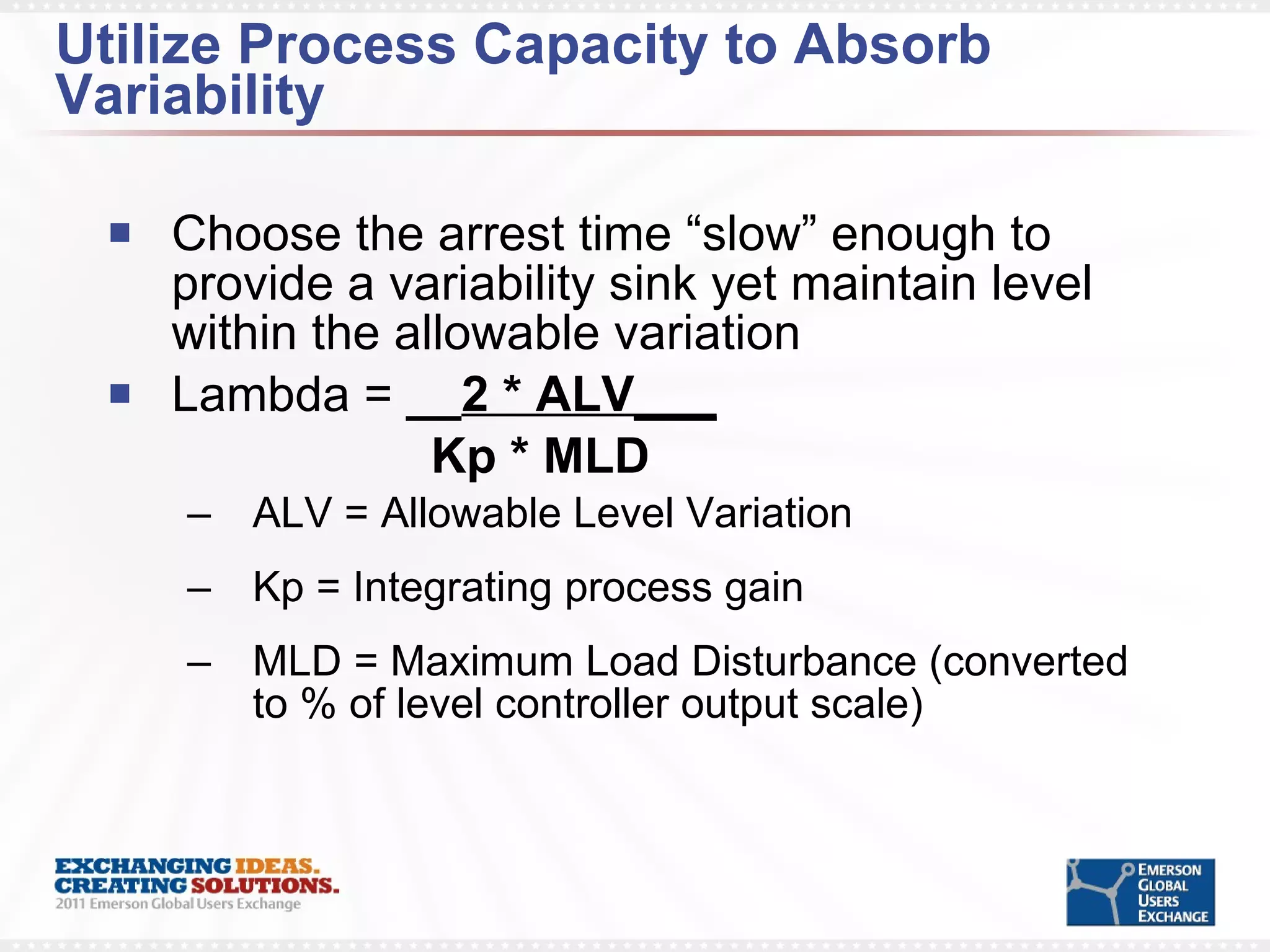 Utilize Process Capacity to Absorb Variability Choose the arrest time “slow” enough to provide a variability sink yet maintain level within the allowable variation Lambda =  __ 2 * ALV___   Kp * MLD ALV = Allowable Level Variation Kp = Integrating process gain MLD = Maximum Load Disturbance (converted to % of level controller output scale) 
