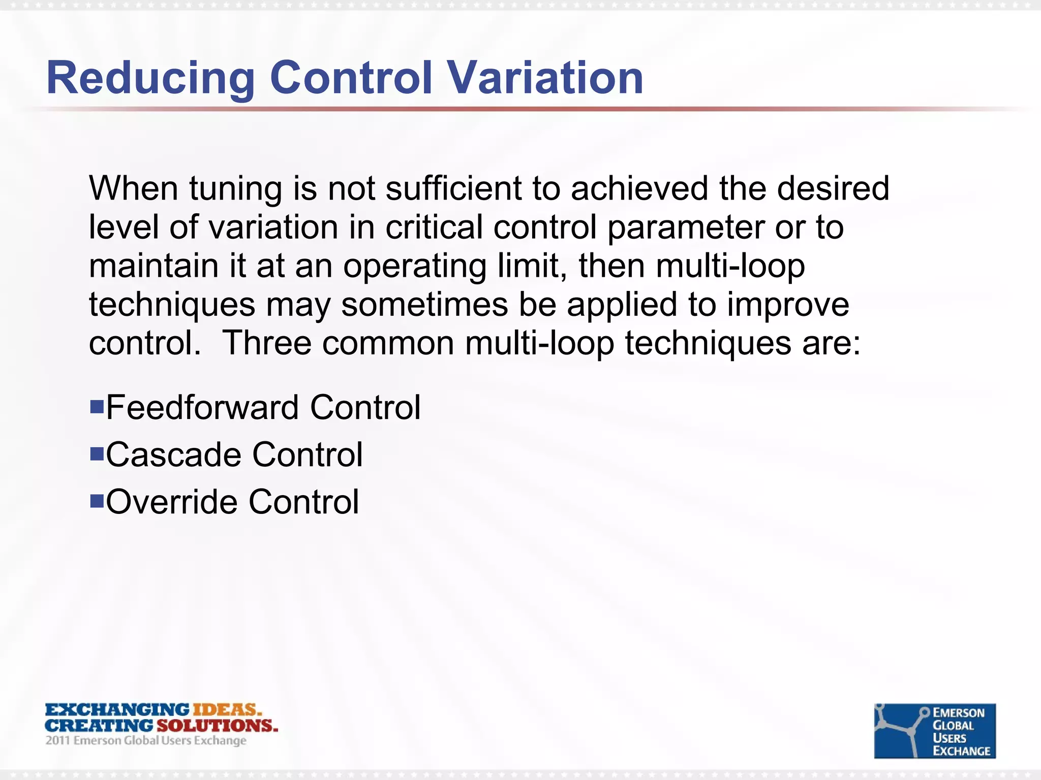 Reducing Control Variation When tuning is not sufficient to achieved the desired level of variation in critical control parameter or to maintain it at an operating limit, then multi-loop techniques may sometimes be applied to improve control.  Three common multi-loop techniques are: Feedforward Control Cascade Control Override Control 