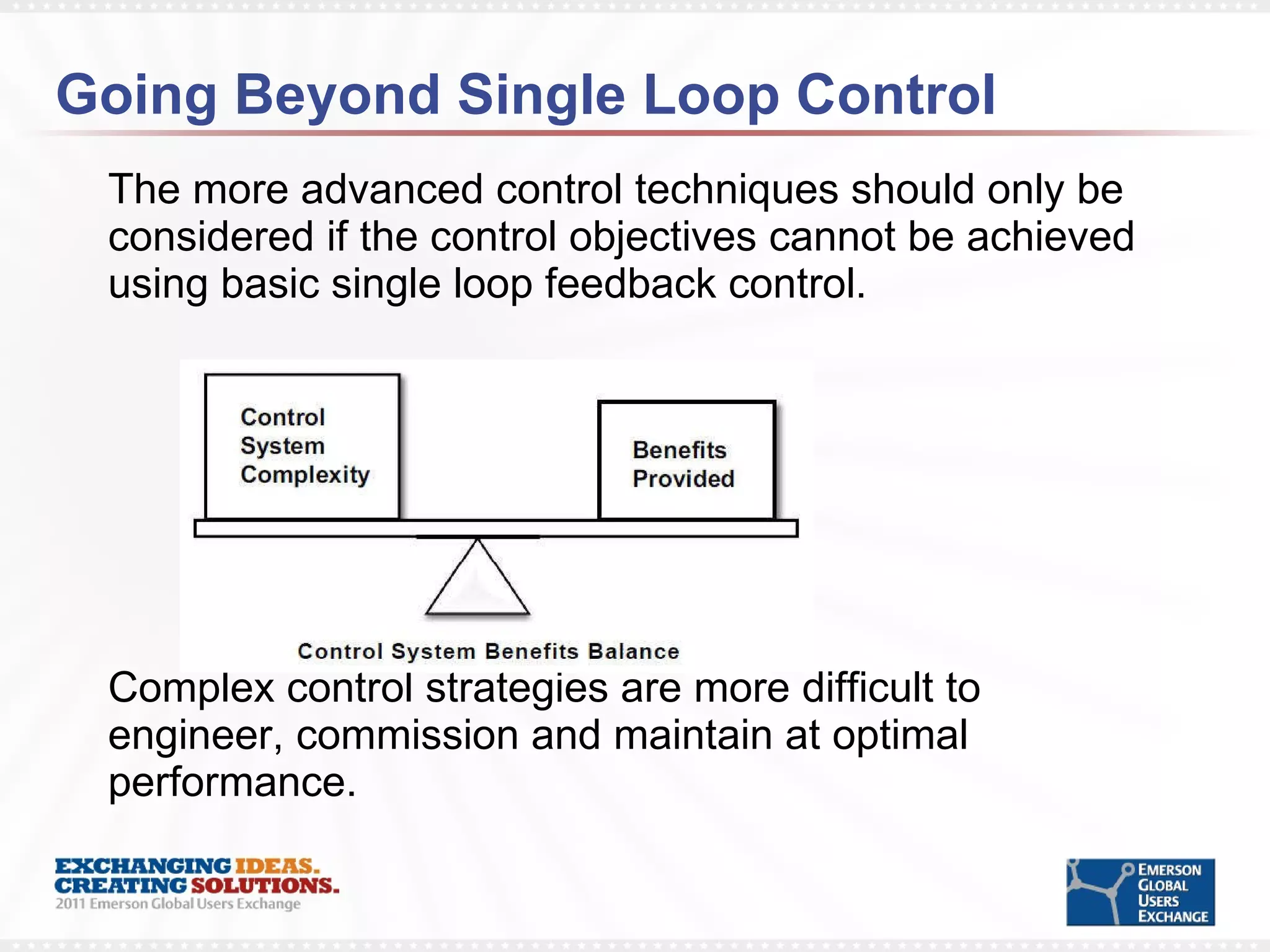 Going Beyond Single Loop Control The more advanced control techniques should only be considered if the control objectives cannot be achieved using basic single loop feedback control.  Complex control strategies are more difficult to engineer, commission and maintain at optimal performance. 