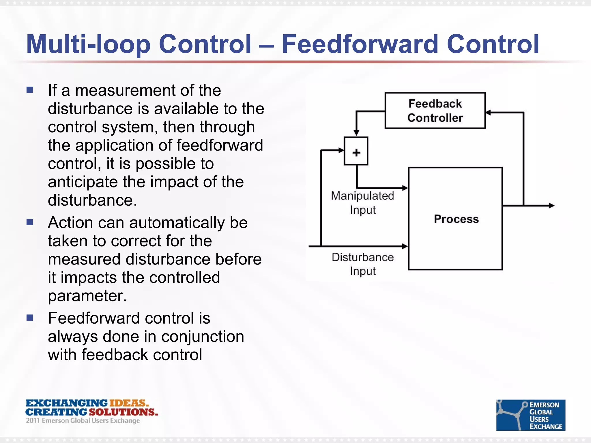 Multi-loop Control – Feedforward Control If a measurement of the disturbance is available to the control system, then through the application of feedforward control, it is possible to anticipate the impact of the disturbance.  Action can automatically be taken to correct for the measured disturbance before it impacts the controlled parameter. Feedforward control is always done in conjunction with feedback control 