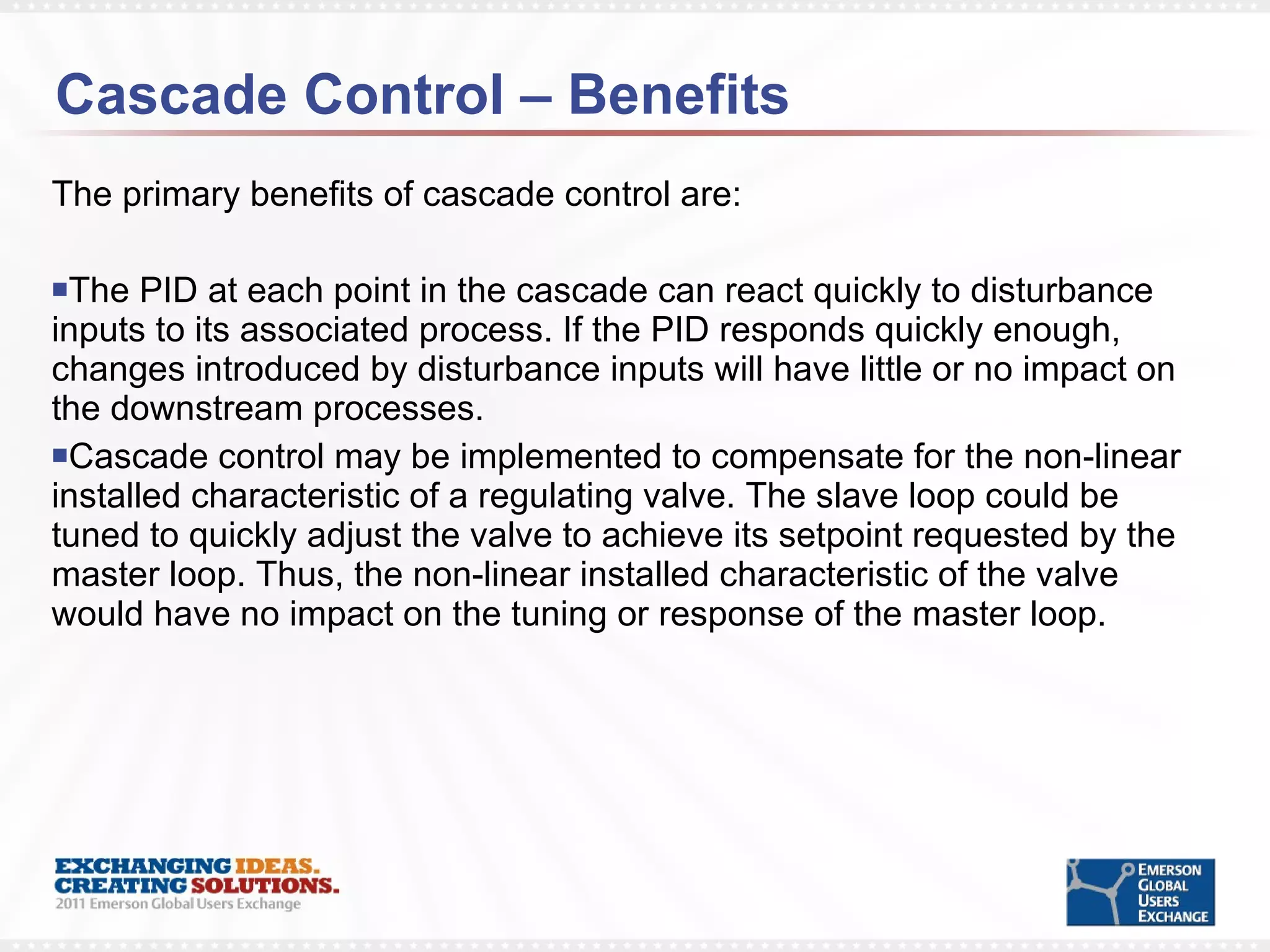 Cascade Control – Benefits The primary benefits of cascade control are: The PID at each point in the cascade can react quickly to disturbance inputs to its associated process. If the PID responds quickly enough, changes introduced by disturbance inputs will have little or no impact on the downstream processes. Cascade control may be implemented to compensate for the non-linear installed characteristic of a regulating valve. The slave loop could be tuned to quickly adjust the valve to achieve its setpoint requested by the master loop. Thus, the non-linear installed characteristic of the valve would have no impact on the tuning or response of the master loop. 