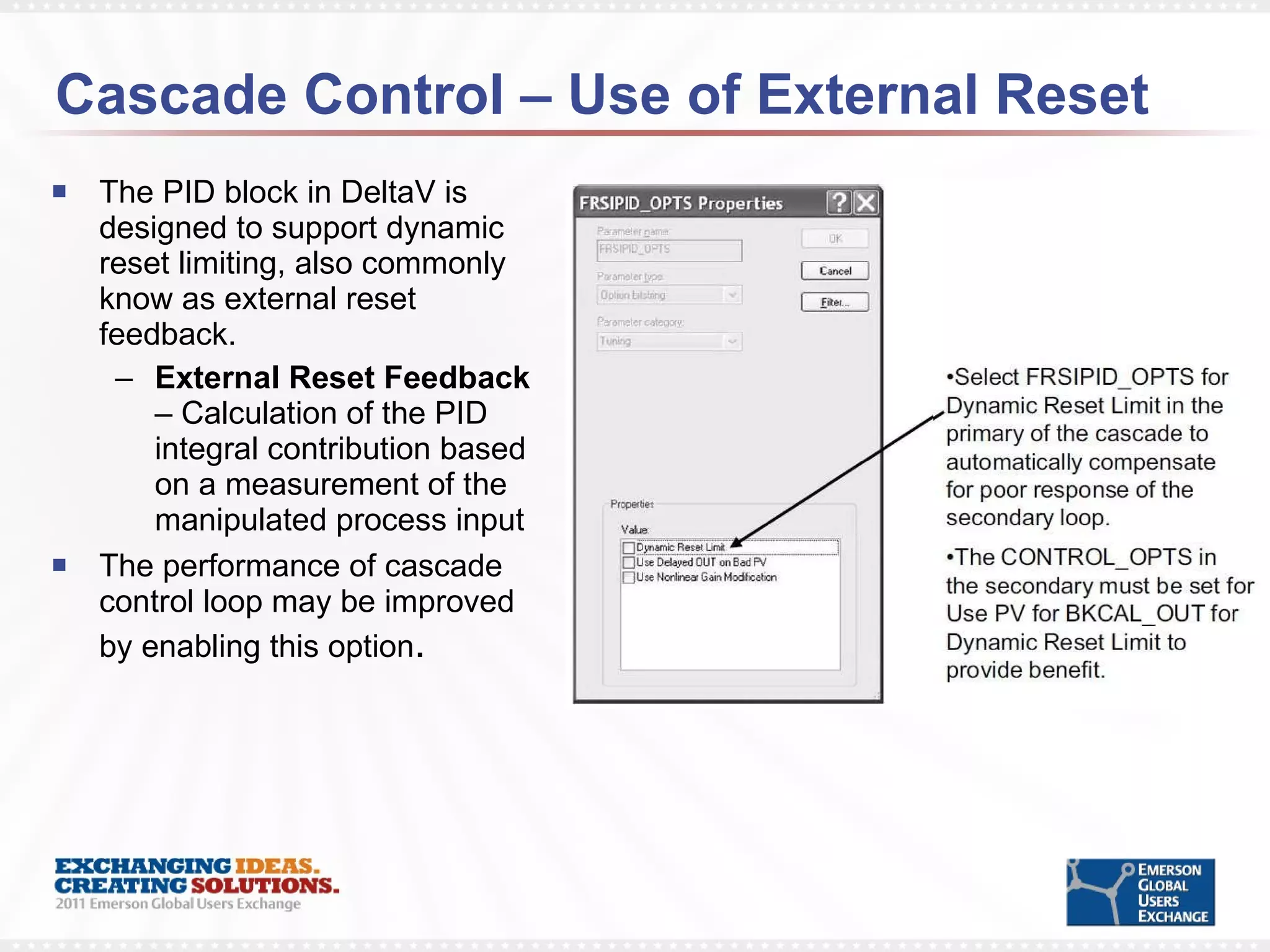 Cascade Control – Use of External Reset The PID block in DeltaV is designed to support dynamic reset limiting, also commonly know as external reset feedback. External Reset Feedback  –   Calculation of the PID integral contribution based on a measurement of the manipulated process input The performance of cascade control loop may be improved by enabling this option . 