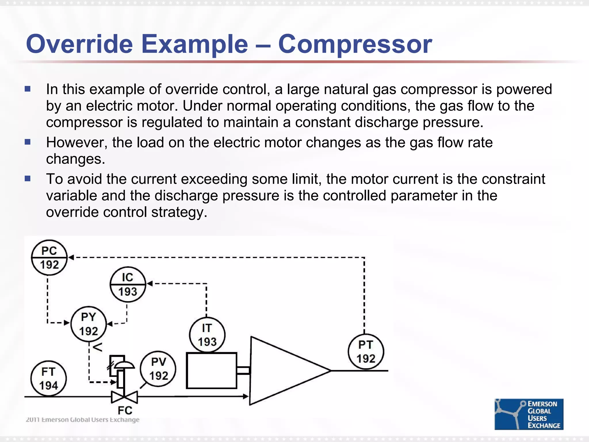 Override Example – Compressor In this example of override control, a large natural gas compressor is powered by an electric motor. Under normal operating conditions, the gas flow to the compressor is regulated to maintain a constant discharge pressure. However, the load on the electric motor changes as the gas flow rate changes.  To avoid the current exceeding some limit, the motor current is the constraint variable and the discharge pressure is the controlled parameter in the override control strategy. 