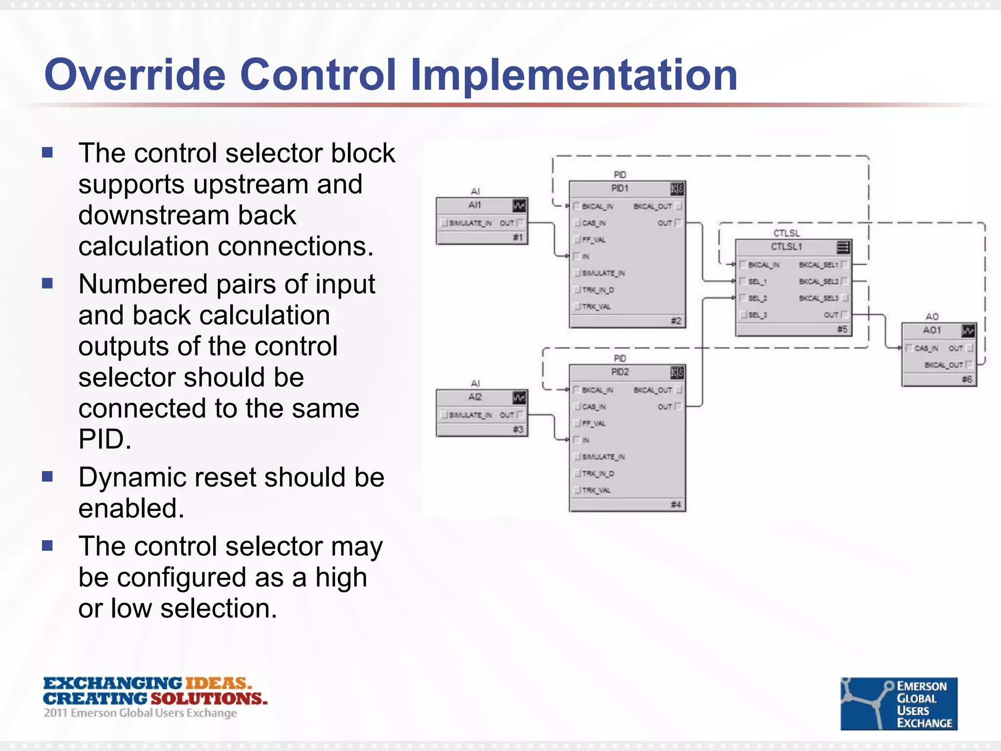 Override Control Implementation The control selector block supports upstream and downstream back calculation connections.  Numbered pairs of input and back calculation outputs of the control selector should be connected to the same PID.  Dynamic reset should be enabled.  The control selector may be configured as a high or low selection. 