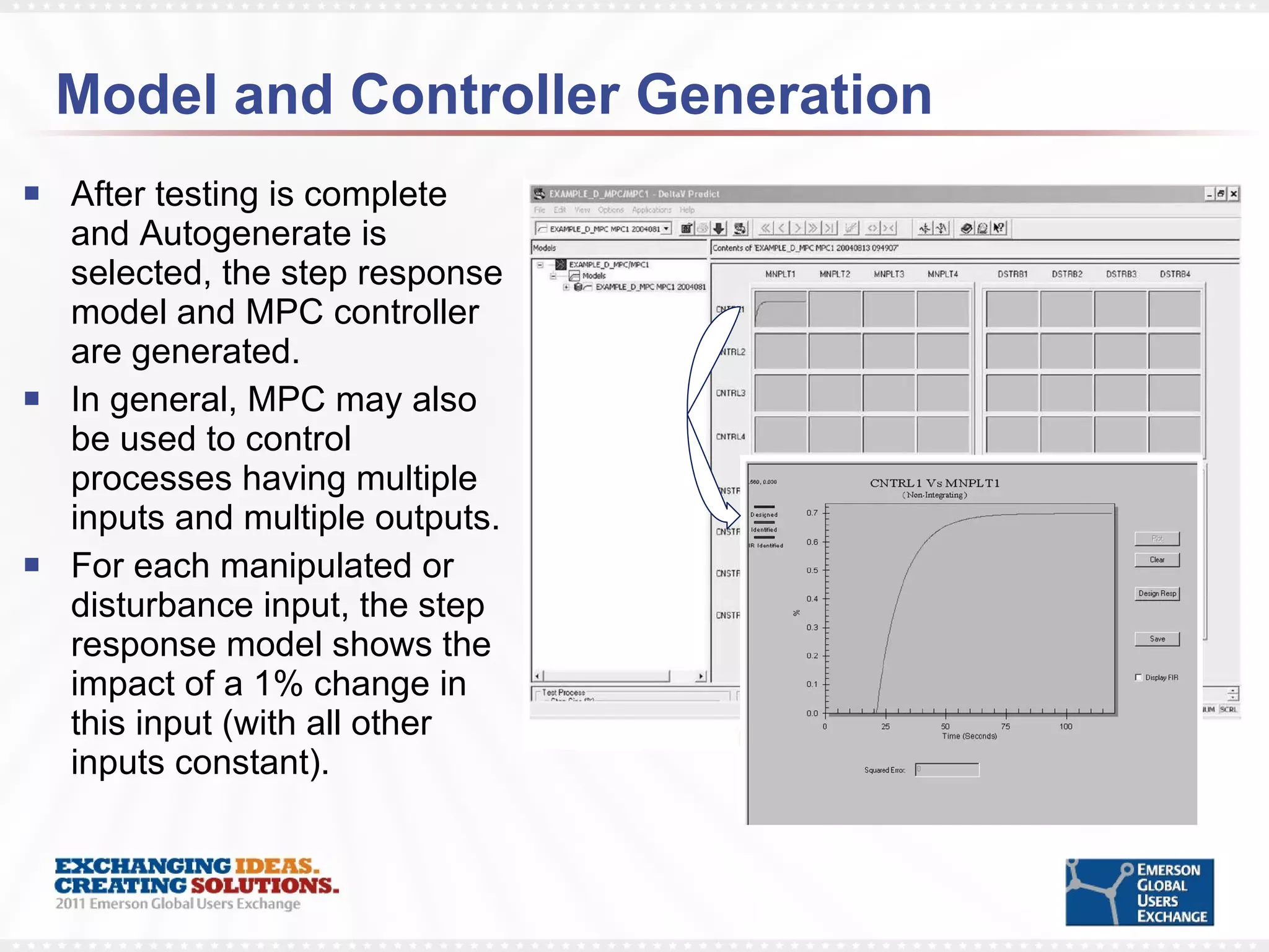 Model and Controller Generation After testing is complete and Autogenerate is selected, the step response model and MPC controller are generated. In general, MPC may also be used to control processes having multiple inputs and multiple outputs. For each manipulated or disturbance input, the step response model shows the impact of a 1% change in this input (with all other inputs constant). 