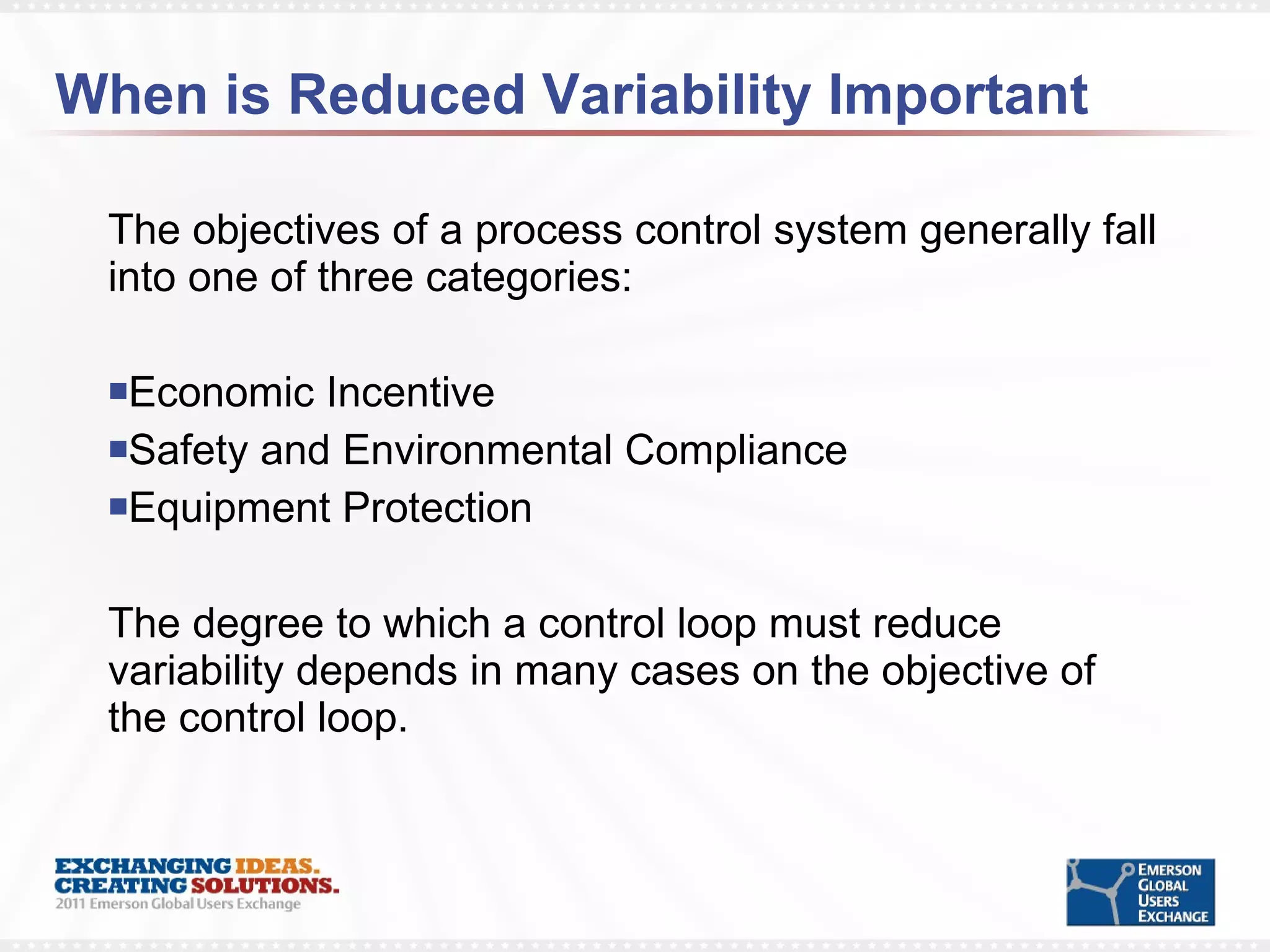 When is Reduced Variability Important The objectives of a process control system generally fall into one of three categories: Economic Incentive Safety and Environmental Compliance Equipment Protection The degree to which a control loop must reduce variability depends in many cases on the objective of the control loop.  
