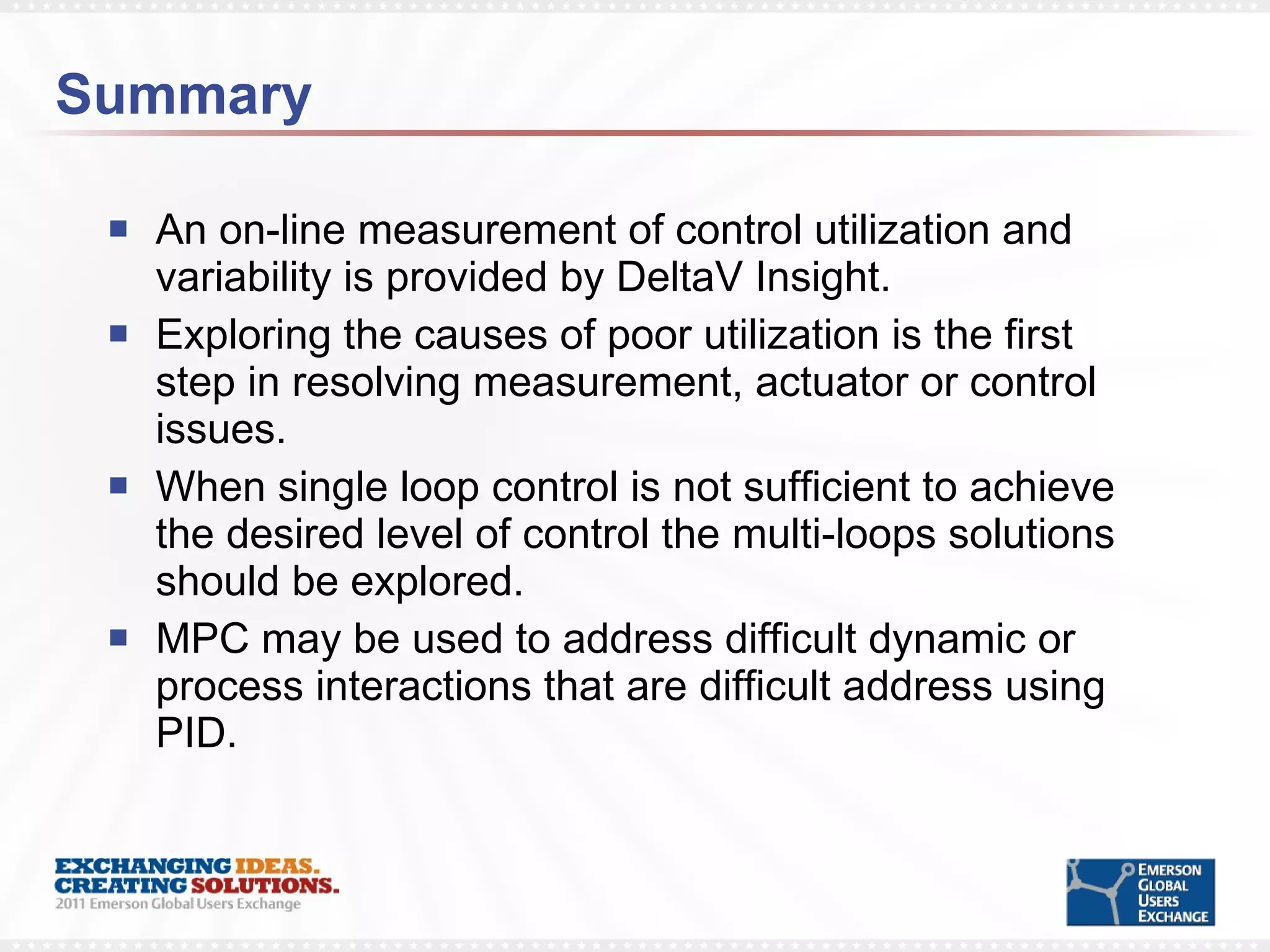 Summary An on-line measurement of control utilization and variability is provided by DeltaV Insight. Exploring the causes of poor utilization is the first step in resolving measurement, actuator or control issues. When single loop control is not sufficient to achieve the desired level of control the multi-loops solutions should be explored. MPC may be used to address difficult dynamic or process interactions that are difficult address using PID. 