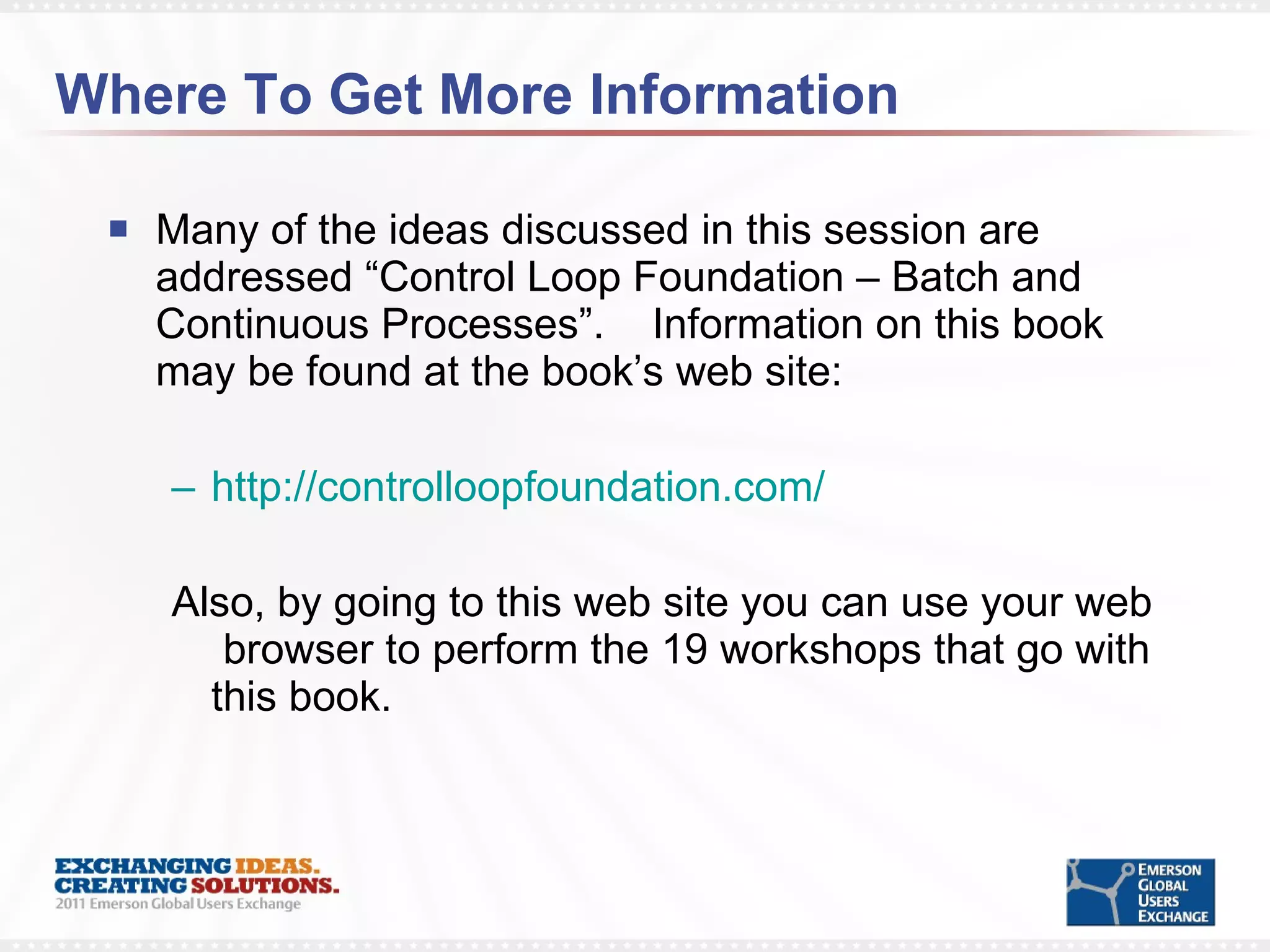 Where To Get More Information Many of the ideas discussed in this session are addressed “Control Loop Foundation – Batch and Continuous Processes”.  Information on this book may be found at the book’s web site: http://controlloopfoundation.com/   Also, by going to this web site you can use your web  browser to perform the 19 workshops that go with this book. 