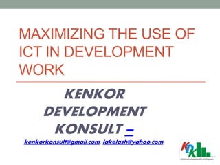 MAXIMIZING THE USE OF
ICT IN DEVELOPMENT
WORK
KENKOR
DEVELOPMENT
KONSULT –
kenkorkonsult@gmail.com, lakelash@yahoo.com
 
