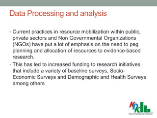 Data Processing and analysis
• Current practices in resource mobilization within public,
private sectors and Non Governmental Organizations
(NGOs) have put a lot of emphasis on the need to peg
planning and allocation of resources to evidence-based
research.
• This has led to increased funding to research initiatives
that include a variety of baseline surveys, Socio-
Economic Surveys and Demographic and Health Surveys
among others
 