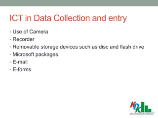 ICT in Data Collection and entry
• Use of Camera
• Recorder
• Removable storage devices such as disc and flash drive
• Microsoft packages
• E-mail
• E-forms
 