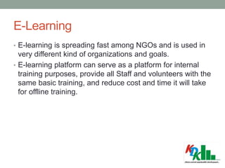 E-Learning
• E-learning is spreading fast among NGOs and is used in
very different kind of organizations and goals.
• E-learning platform can serve as a platform for internal
training purposes, provide all Staff and volunteers with the
same basic training, and reduce cost and time it will take
for offline training.
 