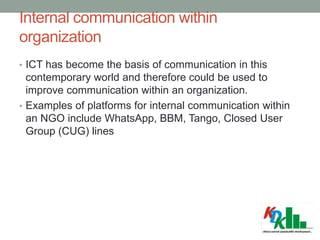 Internal communication within
organization
• ICT has become the basis of communication in this
contemporary world and therefore could be used to
improve communication within an organization.
• Examples of platforms for internal communication within
an NGO include WhatsApp, BBM, Tango, Closed User
Group (CUG) lines
 