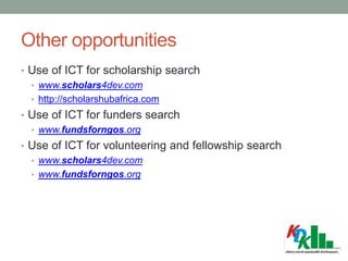 Other opportunities
• Use of ICT for scholarship search
• www.scholars4dev.com
• http://scholarshubafrica.com
• Use of ICT for funders search
• www.fundsforngos.org
• Use of ICT for volunteering and fellowship search
• www.scholars4dev.com
• www.fundsforngos.org
 
