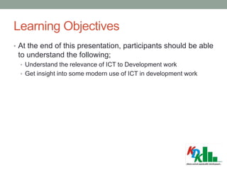 Learning Objectives
• At the end of this presentation, participants should be able
to understand the following;
• Understand the relevance of ICT to Development work
• Get insight into some modern use of ICT in development work
 